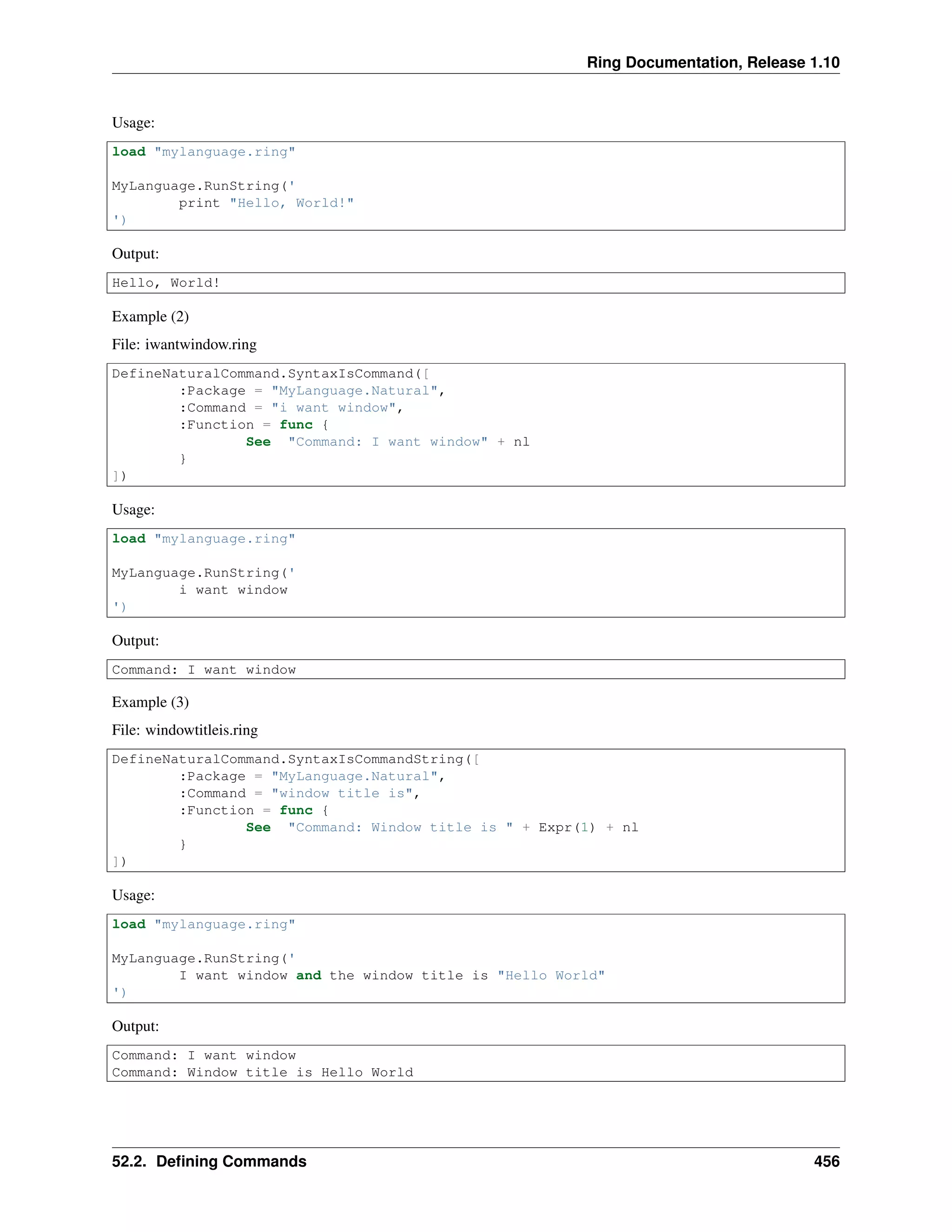 Ring Documentation, Release 1.10
Usage:
load "mylanguage.ring"
MyLanguage.RunString('
print "Hello, World!"
')
Output:
Hello, World!
Example (2)
File: iwantwindow.ring
DefineNaturalCommand.SyntaxIsCommand([
:Package = "MyLanguage.Natural",
:Command = "i want window",
:Function = func {
See "Command: I want window" + nl
}
])
Usage:
load "mylanguage.ring"
MyLanguage.RunString('
i want window
')
Output:
Command: I want window
Example (3)
File: windowtitleis.ring
DefineNaturalCommand.SyntaxIsCommandString([
:Package = "MyLanguage.Natural",
:Command = "window title is",
:Function = func {
See "Command: Window title is " + Expr(1) + nl
}
])
Usage:
load "mylanguage.ring"
MyLanguage.RunString('
I want window and the window title is "Hello World"
')
Output:
Command: I want window
Command: Window title is Hello World
52.2. Deﬁning Commands 456
 
