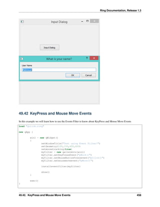 Ring Documentation, Release 1.3
49.42 KeyPress and Mouse Move Events
In this example we will learn how to use the Events Filter to know about KeyPress and Mouse Move Events
Load "guilib.ring"
new qApp {
win1 = new qWidget()
{
setWindowTitle("Test using Event Filter!")
setGeometry(100,100,400,400)
setmousetracking(true)
myfilter = new qallevents(win1)
myfilter.setKeyPressEvent("pWork()")
myfilter.setMouseButtonPressevent("pClick()")
myfilter.setmousemoveevent("pMove()")
installeventfilter(myfilter)
show()
}
exec()
}
49.42. KeyPress and Mouse Move Events 458