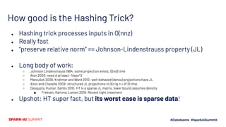 How good is the Hashing Trick?
● Hashing trick processes inputs in O(nnz)
● Really fast
● “preserve relative norm” == Johnson-Lindenstrauss property (JL)
● Long body of work:
○ Johnson Lindenstrauss 1984: some projection exists, O(nd) time
○ Alon 2003: need d at least ~1/eps^2
○ Matoušek 2008, Krahmer and Ward 2010: well-behaved (dense) projections have JL
○ Ailon and Chazelle 2009: structured JL projections in O(n lg n + d^3) time
○ Dasgupta, Kumar, Sarlós 2010: HT is a sparse JL matrix, lower bound assumes density
■ Freksen, Kamma, Larsen 2018: Recent tight treatment
● Upshot: HT super fast, but its worst case is sparse data!
 