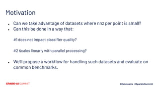 Motivation
● Can we take advantage of datasets where nnz per point is small?
● Can this be done in a way that:
#1 does not impact classiﬁer quality?
#2 scales linearly with parallel processing?
● We’ll propose a workﬂow for handling such datasets and evaluate on
common benchmarks.
 