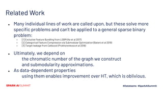 Related Work
● Many individual lines of work are called upon, but these solve more
speciﬁc problems and can’t be applied to a general sparse binary
problem:
○ [1] Exclusive Feature Bundling from LGBM (Ke et al 2017)
○ [2] Categorical Feature Compression via Submodular Optimization (Bateni et al 2019)
○ [3] Target leakage from Catboost (Prokhorenkova et al 2018)
● Ultimately, we depend on
the chromatic number of the graph we construct
and submodularity approximations.
● As data-dependent properties
using them enables improvement over HT, which is oblivious.
 