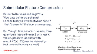 Submodular Feature Compression
Detour to Kurkoski and Yagi 2014
View data points as a channel
Encode binary X with multivalue code Y
that “transmits” the label as a message.
But Y might take on lots (M) values. If we
quantize it into a slimmer Z with just K
values, preserve label info with
max_Z I(Z(Y) ; X) [after this slide we’ll go
back to normal lettering, Y is label]
Warning… their X and Y are
flipped from typical ML use
 