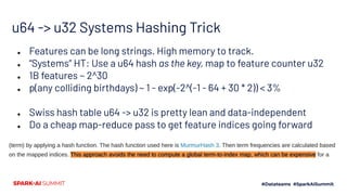 u64 -> u32 Systems Hashing Trick
● Features can be long strings. High memory to track.
● “Systems” HT: Use a u64 hash as the key, map to feature counter u32
● 1B features ~ 2^30
● p(any colliding birthdays) ~ 1 - exp(-2^(-1 - 64 + 30 * 2)) < 3%
● Swiss hash table u64 -> u32 is pretty lean and data-independent
● Do a cheap map-reduce pass to get feature indices going forward
 