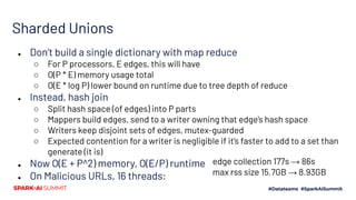 Sharded Unions
● Don’t build a single dictionary with map reduce
○ For P processors, E edges, this will have
○ O(P * E) memory usage total
○ O(E * log P) lower bound on runtime due to tree depth of reduce
● Instead, hash join
○ Split hash space (of edges) into P parts
○ Mappers build edges, send to a writer owning that edge’s hash space
○ Writers keep disjoint sets of edges, mutex-guarded
○ Expected contention for a writer is negligible if it’s faster to add to a set than
generate (it is)
● Now O(E + P^2) memory, O(E/P) runtime
● On Malicious URLs, 16 threads:
edge collection 177s → 86s
max rss size 15.7GB → 8.93GB
 