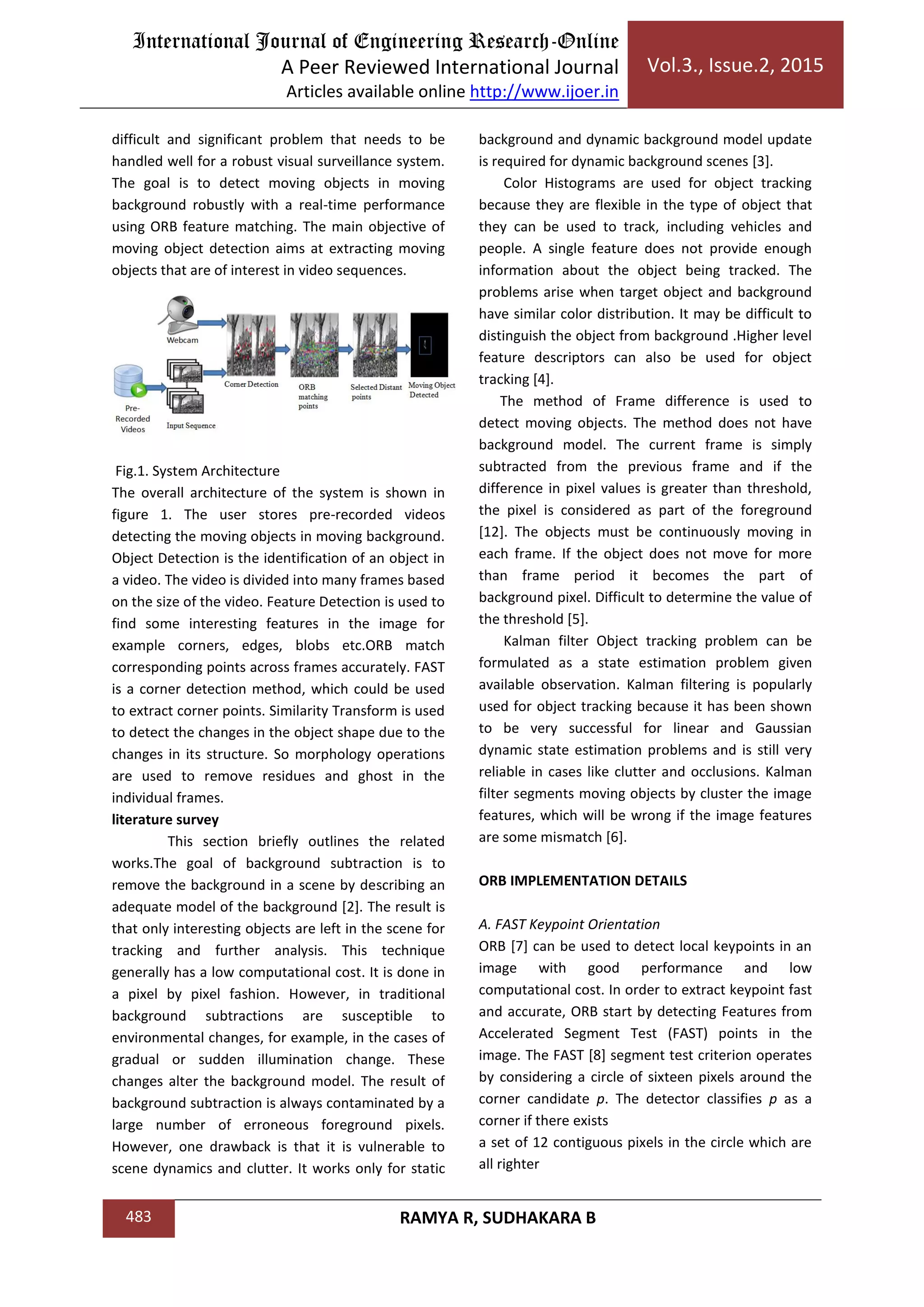 International Journal of Engineering Research-Online
A Peer Reviewed International Journal
Articles available online http://www.ijoer.in
Vol.3., Issue.2, 2015
483 RAMYA R, SUDHAKARA B
difficult and significant problem that needs to be
handled well for a robust visual surveillance system.
The goal is to detect moving objects in moving
background robustly with a real-time performance
using ORB feature matching. The main objective of
moving object detection aims at extracting moving
objects that are of interest in video sequences.
Fig.1. System Architecture
The overall architecture of the system is shown in
figure 1. The user stores pre-recorded videos
detecting the moving objects in moving background.
Object Detection is the identification of an object in
a video. The video is divided into many frames based
on the size of the video. Feature Detection is used to
find some interesting features in the image for
example corners, edges, blobs etc.ORB match
corresponding points across frames accurately. FAST
is a corner detection method, which could be used
to extract corner points. Similarity Transform is used
to detect the changes in the object shape due to the
changes in its structure. So morphology operations
are used to remove residues and ghost in the
individual frames.
literature survey
This section briefly outlines the related
works.The goal of background subtraction is to
remove the background in a scene by describing an
adequate model of the background [2]. The result is
that only interesting objects are left in the scene for
tracking and further analysis. This technique
generally has a low computational cost. It is done in
a pixel by pixel fashion. However, in traditional
background subtractions are susceptible to
environmental changes, for example, in the cases of
gradual or sudden illumination change. These
changes alter the background model. The result of
background subtraction is always contaminated by a
large number of erroneous foreground pixels.
However, one drawback is that it is vulnerable to
scene dynamics and clutter. It works only for static
background and dynamic background model update
is required for dynamic background scenes [3].
Color Histograms are used for object tracking
because they are flexible in the type of object that
they can be used to track, including vehicles and
people. A single feature does not provide enough
information about the object being tracked. The
problems arise when target object and background
have similar color distribution. It may be difficult to
distinguish the object from background .Higher level
feature descriptors can also be used for object
tracking [4].
The method of Frame difference is used to
detect moving objects. The method does not have
background model. The current frame is simply
subtracted from the previous frame and if the
difference in pixel values is greater than threshold,
the pixel is considered as part of the foreground
[12]. The objects must be continuously moving in
each frame. If the object does not move for more
than frame period it becomes the part of
background pixel. Difficult to determine the value of
the threshold [5].
Kalman filter Object tracking problem can be
formulated as a state estimation problem given
available observation. Kalman filtering is popularly
used for object tracking because it has been shown
to be very successful for linear and Gaussian
dynamic state estimation problems and is still very
reliable in cases like clutter and occlusions. Kalman
filter segments moving objects by cluster the image
features, which will be wrong if the image features
are some mismatch [6].
ORB IMPLEMENTATION DETAILS
A. FAST Keypoint Orientation
ORB [7] can be used to detect local keypoints in an
image with good performance and low
computational cost. In order to extract keypoint fast
and accurate, ORB start by detecting Features from
Accelerated Segment Test (FAST) points in the
image. The FAST [8] segment test criterion operates
by considering a circle of sixteen pixels around the
corner candidate p. The detector classifies p as a
corner if there exists
a set of 12 contiguous pixels in the circle which are
all righter
 