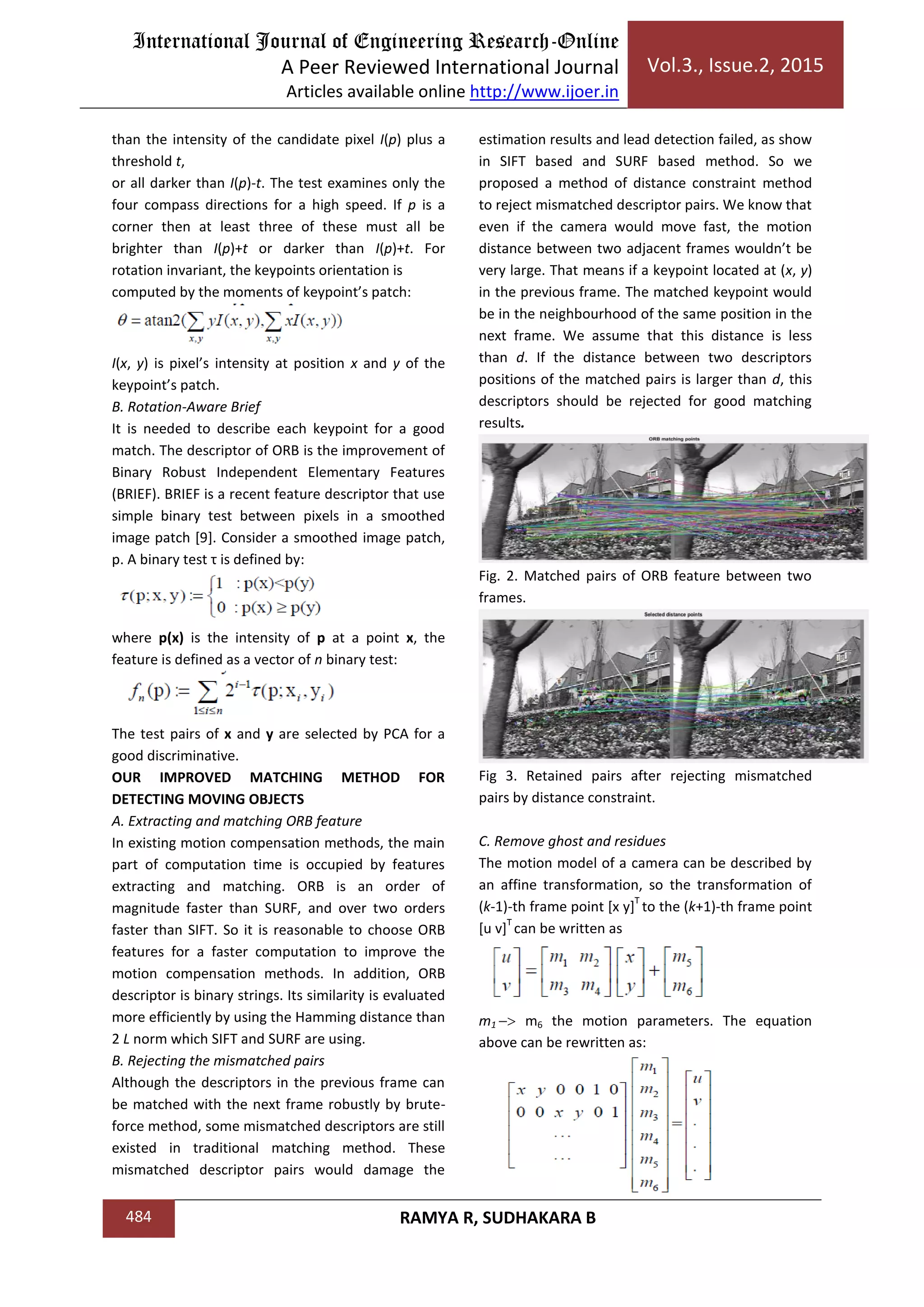 International Journal of Engineering Research-Online
A Peer Reviewed International Journal
Articles available online http://www.ijoer.in
Vol.3., Issue.2, 2015
484 RAMYA R, SUDHAKARA B
than the intensity of the candidate pixel I(p) plus a
threshold t,
or all darker than I(p)-t. The test examines only the
four compass directions for a high speed. If p is a
corner then at least three of these must all be
brighter than I(p)+t or darker than I(p)+t. For
rotation invariant, the keypoints orientation is
computed by the moments of keypoint’s patch:
I(x, y) is pixel’s intensity at position x and y of the
keypoint’s patch.
B. Rotation-Aware Brief
It is needed to describe each keypoint for a good
match. The descriptor of ORB is the improvement of
Binary Robust Independent Elementary Features
(BRIEF). BRIEF is a recent feature descriptor that use
simple binary test between pixels in a smoothed
image patch [9]. Consider a smoothed image patch,
p. A binary test τ is defined by:
where p(x) is the intensity of p at a point x, the
feature is defined as a vector of n binary test:
The test pairs of x and y are selected by PCA for a
good discriminative.
OUR IMPROVED MATCHING METHOD FOR
DETECTING MOVING OBJECTS
A. Extracting and matching ORB feature
In existing motion compensation methods, the main
part of computation time is occupied by features
extracting and matching. ORB is an order of
magnitude faster than SURF, and over two orders
faster than SIFT. So it is reasonable to choose ORB
features for a faster computation to improve the
motion compensation methods. In addition, ORB
descriptor is binary strings. Its similarity is evaluated
more efficiently by using the Hamming distance than
2 L norm which SIFT and SURF are using.
B. Rejecting the mismatched pairs
Although the descriptors in the previous frame can
be matched with the next frame robustly by brute-
force method, some mismatched descriptors are still
existed in traditional matching method. These
mismatched descriptor pairs would damage the
estimation results and lead detection failed, as show
in SIFT based and SURF based method. So we
proposed a method of distance constraint method
to reject mismatched descriptor pairs. We know that
even if the camera would move fast, the motion
distance between two adjacent frames wouldn’t be
very large. That means if a keypoint located at (x, y)
in the previous frame. The matched keypoint would
be in the neighbourhood of the same position in the
next frame. We assume that this distance is less
than d. If the distance between two descriptors
positions of the matched pairs is larger than d, this
descriptors should be rejected for good matching
results.
Fig. 2. Matched pairs of ORB feature between two
frames.
Fig 3. Retained pairs after rejecting mismatched
pairs by distance constraint.
C. Remove ghost and residues
The motion model of a camera can be described by
an affine transformation, so the transformation of
(k-1)-th frame point [x y]
T
to the (k+1)-th frame point
[u v]
T
can be written as
m1 m6 the motion parameters. The equation
above can be rewritten as:
 
