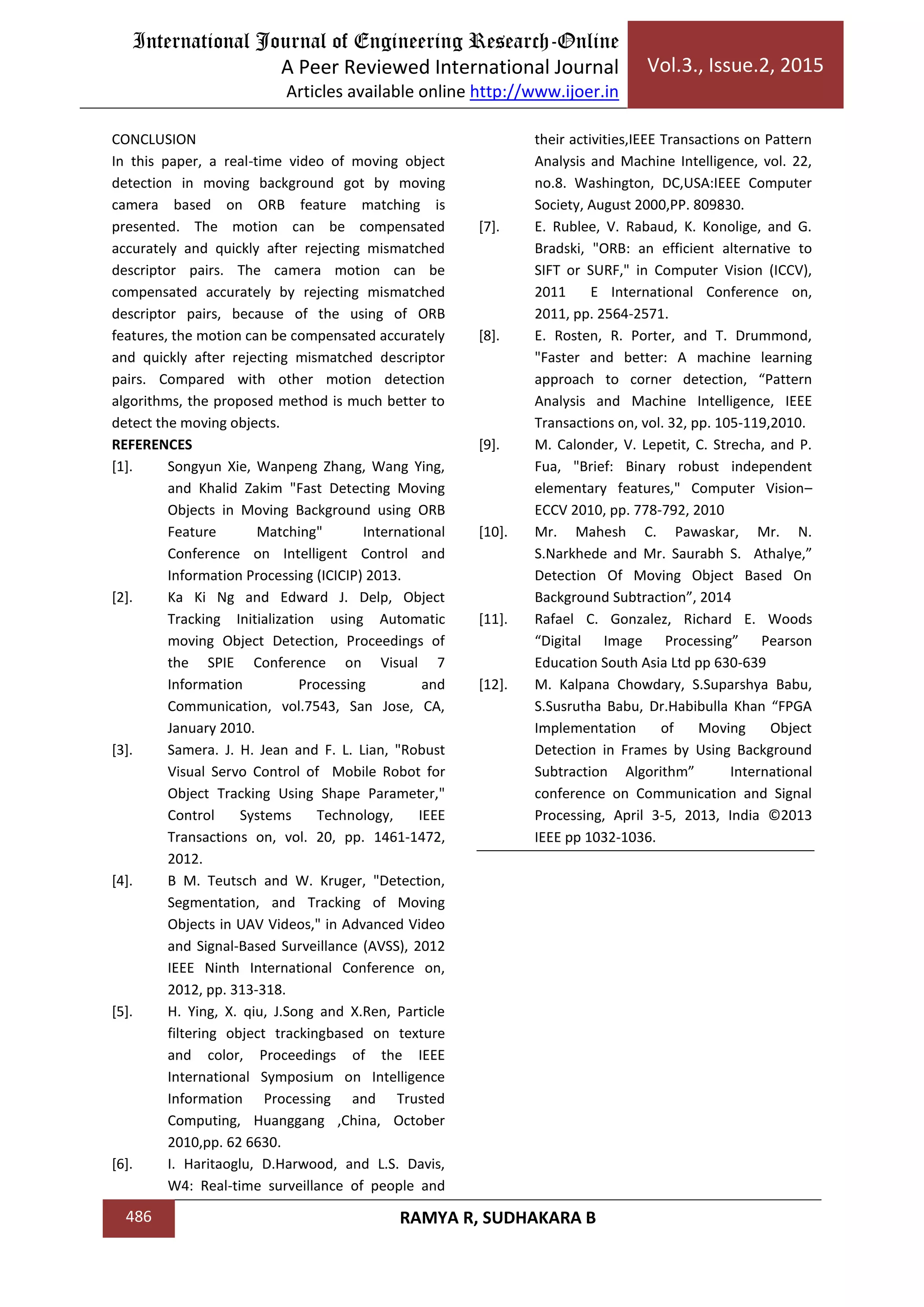 International Journal of Engineering Research-Online
A Peer Reviewed International Journal
Articles available online http://www.ijoer.in
Vol.3., Issue.2, 2015
486 RAMYA R, SUDHAKARA B
CONCLUSION
In this paper, a real-time video of moving object
detection in moving background got by moving
camera based on ORB feature matching is
presented. The motion can be compensated
accurately and quickly after rejecting mismatched
descriptor pairs. The camera motion can be
compensated accurately by rejecting mismatched
descriptor pairs, because of the using of ORB
features, the motion can be compensated accurately
and quickly after rejecting mismatched descriptor
pairs. Compared with other motion detection
algorithms, the proposed method is much better to
detect the moving objects.
REFERENCES
[1]. Songyun Xie, Wanpeng Zhang, Wang Ying,
and Khalid Zakim "Fast Detecting Moving
Objects in Moving Background using ORB
Feature Matching" International
Conference on Intelligent Control and
Information Processing (ICICIP) 2013.
[2]. Ka Ki Ng and Edward J. Delp, Object
Tracking Initialization using Automatic
moving Object Detection, Proceedings of
the SPIE Conference on Visual 7
Information Processing and
Communication, vol.7543, San Jose, CA,
January 2010.
[3]. Samera. J. H. Jean and F. L. Lian, "Robust
Visual Servo Control of Mobile Robot for
Object Tracking Using Shape Parameter,"
Control Systems Technology, IEEE
Transactions on, vol. 20, pp. 1461-1472,
2012.
[4]. B M. Teutsch and W. Kruger, "Detection,
Segmentation, and Tracking of Moving
Objects in UAV Videos," in Advanced Video
and Signal-Based Surveillance (AVSS), 2012
IEEE Ninth International Conference on,
2012, pp. 313-318.
[5]. H. Ying, X. qiu, J.Song and X.Ren, Particle
filtering object trackingbased on texture
and color, Proceedings of the IEEE
International Symposium on Intelligence
Information Processing and Trusted
Computing, Huanggang ,China, October
2010,pp. 62 6630.
[6]. I. Haritaoglu, D.Harwood, and L.S. Davis,
W4: Real-time surveillance of people and
their activities,IEEE Transactions on Pattern
Analysis and Machine Intelligence, vol. 22,
no.8. Washington, DC,USA:IEEE Computer
Society, August 2000,PP. 809830.
[7]. E. Rublee, V. Rabaud, K. Konolige, and G.
Bradski, "ORB: an efficient alternative to
SIFT or SURF," in Computer Vision (ICCV),
2011 E International Conference on,
2011, pp. 2564-2571.
[8]. E. Rosten, R. Porter, and T. Drummond,
"Faster and better: A machine learning
approach to corner detection, “Pattern
Analysis and Machine Intelligence, IEEE
Transactions on, vol. 32, pp. 105-119,2010.
[9]. M. Calonder, V. Lepetit, C. Strecha, and P.
Fua, "Brief: Binary robust independent
elementary features," Computer Vision–
ECCV 2010, pp. 778-792, 2010
[10]. Mr. Mahesh C. Pawaskar, Mr. N.
S.Narkhede and Mr. Saurabh S. Athalye,”
Detection Of Moving Object Based On
Background Subtraction”, 2014
[11]. Rafael C. Gonzalez, Richard E. Woods
“Digital Image Processing” Pearson
Education South Asia Ltd pp 630-639
[12]. M. Kalpana Chowdary, S.Suparshya Babu,
S.Susrutha Babu, Dr.Habibulla Khan “FPGA
Implementation of Moving Object
Detection in Frames by Using Background
Subtraction Algorithm” International
conference on Communication and Signal
Processing, April 3-5, 2013, India ©2013
IEEE pp 1032-1036.
 