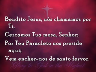 Bendito Jesus, nós chamamos porBendito Jesus, nós chamamos por
Ti,Ti,
Cercamos Tua mesa, Senhor;Cercamos Tua mesa, Senhor;
Por Teu Paracleto nos presidePor Teu Paracleto nos preside
aqui;aqui;
Vem encher-nos de santo fervor.Vem encher-nos de santo fervor.