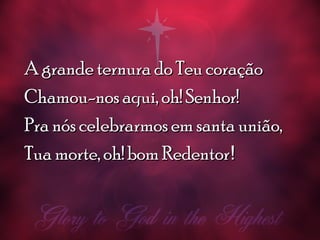 A grande ternura do Teu coraçãoA grande ternura do Teu coração
Chamou-nos aqui, oh! Senhor!Chamou-nos aqui, oh! Senhor!
Pra nós celebrarmos em santa união,Pra nós celebrarmos em santa união,
Tua morte, oh! bom RedentorTua morte, oh! bom Redentor!!