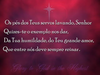 Os pés dos Teus servos lavando, SenhorOs pés dos Teus servos lavando, Senhor
Quizes-te o exemplo nos dar,Quizes-te o exemplo nos dar,
Da Tua humildade, do Teu grande amor,Da Tua humildade, do Teu grande amor,
Que entre nós deve sempre reinarQue entre nós deve sempre reinar..