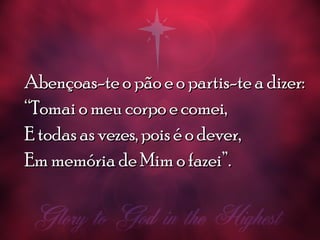 Abençoas-te o pão e o partis-te a dizer:Abençoas-te o pão e o partis-te a dizer:
““Tomai o meu corpo e comei,Tomai o meu corpo e comei,
E todas as vezes, pois é o dever,E todas as vezes, pois é o dever,
Em memória de Mim o fazei”.Em memória de Mim o fazei”.