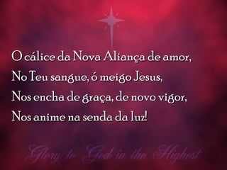 O cálice da Nova Aliança de amor,O cálice da Nova Aliança de amor,
No Teu sangue, ó meigo Jesus,No Teu sangue, ó meigo Jesus,
Nos encha de graça, de novo vigor,Nos encha de graça, de novo vigor,
Nos anime na senda da luz!Nos anime na senda da luz!