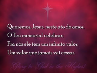 Queremos, Jesus, neste ato de amor,Queremos, Jesus, neste ato de amor,
O Teu memorial celebrar;O Teu memorial celebrar;
Pra nós ele tem um infinito valor,Pra nós ele tem um infinito valor,
Um valor que jamais vai cessar.Um valor que jamais vai cessar.