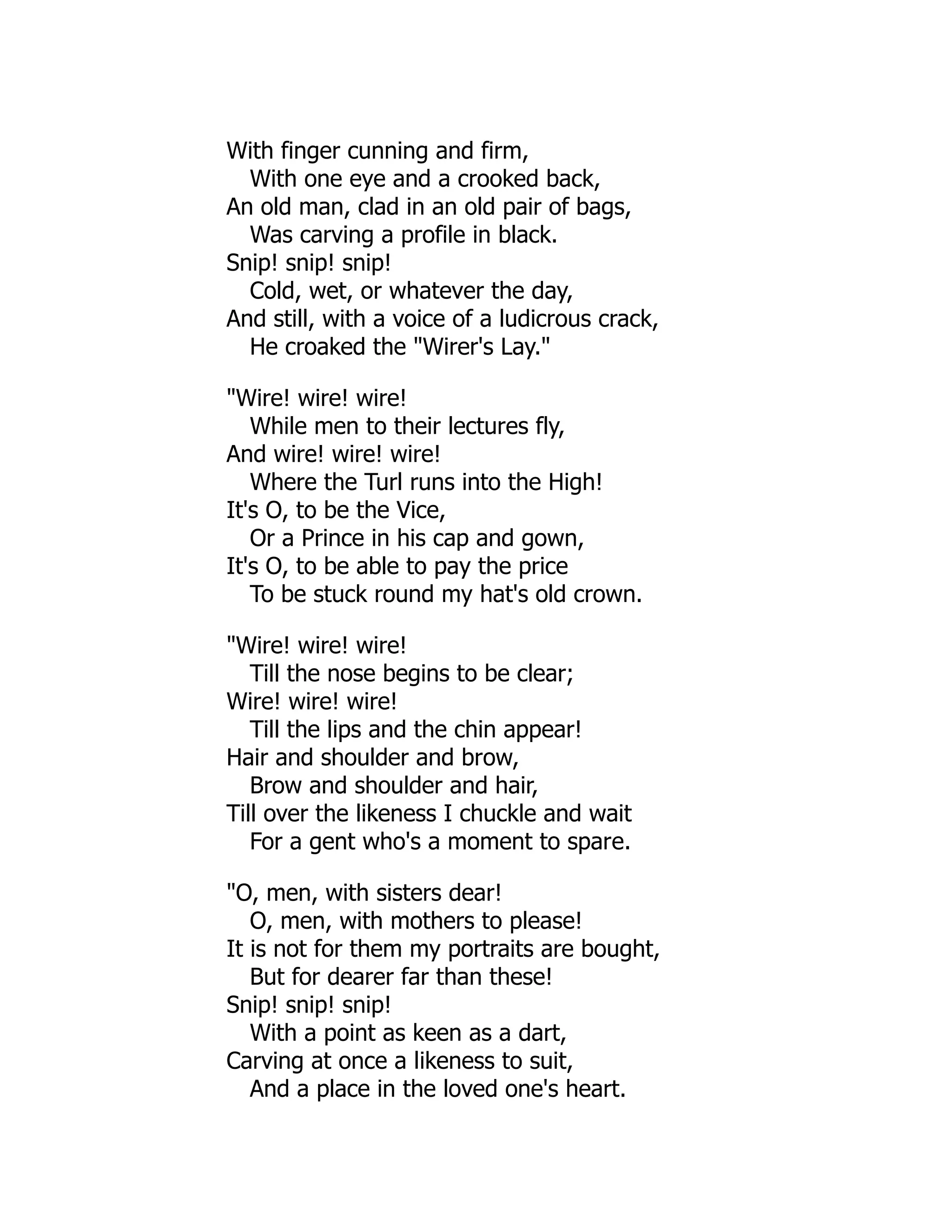 With finger cunning and firm,
With one eye and a crooked back,
An old man, clad in an old pair of bags,
Was carving a profile in black.
Snip! snip! snip!
Cold, wet, or whatever the day,
And still, with a voice of a ludicrous crack,
He croaked the "Wirer's Lay."
"Wire! wire! wire!
While men to their lectures fly,
And wire! wire! wire!
Where the Turl runs into the High!
It's O, to be the Vice,
Or a Prince in his cap and gown,
It's O, to be able to pay the price
To be stuck round my hat's old crown.
"Wire! wire! wire!
Till the nose begins to be clear;
Wire! wire! wire!
Till the lips and the chin appear!
Hair and shoulder and brow,
Brow and shoulder and hair,
Till over the likeness I chuckle and wait
For a gent who's a moment to spare.
"O, men, with sisters dear!
O, men, with mothers to please!
It is not for them my portraits are bought,
But for dearer far than these!
Snip! snip! snip!
With a point as keen as a dart,
Carving at once a likeness to suit,
And a place in the loved one's heart.
 