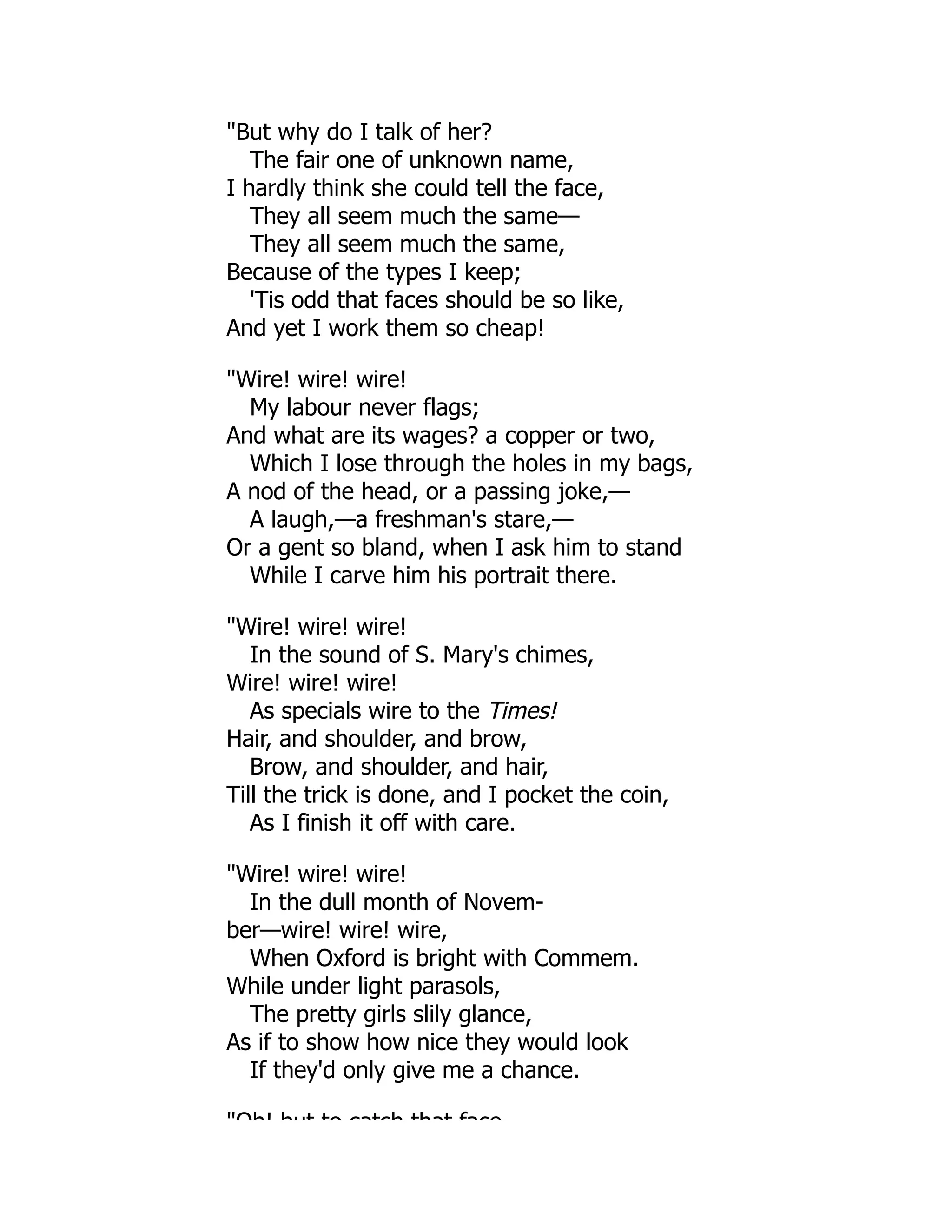 "But why do I talk of her?
The fair one of unknown name,
I hardly think she could tell the face,
They all seem much the same—
They all seem much the same,
Because of the types I keep;
'Tis odd that faces should be so like,
And yet I work them so cheap!
"Wire! wire! wire!
My labour never flags;
And what are its wages? a copper or two,
Which I lose through the holes in my bags,
A nod of the head, or a passing joke,—
A laugh,—a freshman's stare,—
Or a gent so bland, when I ask him to stand
While I carve him his portrait there.
"Wire! wire! wire!
In the sound of S. Mary's chimes,
Wire! wire! wire!
As specials wire to the Times!
Hair, and shoulder, and brow,
Brow, and shoulder, and hair,
Till the trick is done, and I pocket the coin,
As I finish it off with care.
"Wire! wire! wire!
In the dull month of Novem-
ber—wire! wire! wire,
When Oxford is bright with Commem.
While under light parasols,
The pretty girls slily glance,
As if to show how nice they would look
If they'd only give me a chance.
"Oh! but to catch that face
 
