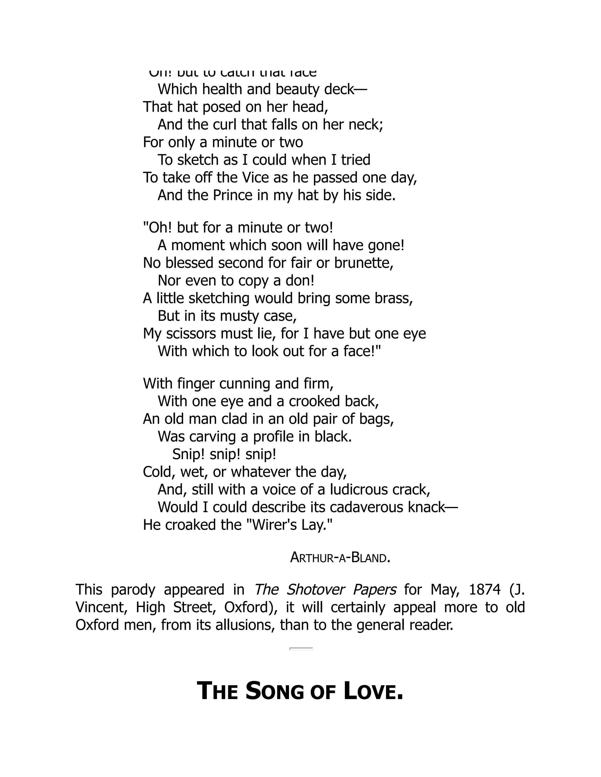 Oh! but to catch that face
Which health and beauty deck—
That hat posed on her head,
And the curl that falls on her neck;
For only a minute or two
To sketch as I could when I tried
To take off the Vice as he passed one day,
And the Prince in my hat by his side.
"Oh! but for a minute or two!
A moment which soon will have gone!
No blessed second for fair or brunette,
Nor even to copy a don!
A little sketching would bring some brass,
But in its musty case,
My scissors must lie, for I have but one eye
With which to look out for a face!"
With finger cunning and firm,
With one eye and a crooked back,
An old man clad in an old pair of bags,
Was carving a profile in black.
Snip! snip! snip!
Cold, wet, or whatever the day,
And, still with a voice of a ludicrous crack,
Would I could describe its cadaverous knack—
He croaked the "Wirer's Lay."
ARTHUR-A-BLAND.
This parody appeared in The Shotover Papers for May, 1874 (J.
Vincent, High Street, Oxford), it will certainly appeal more to old
Oxford men, from its allusions, than to the general reader.
THE SONG OF LOVE.
 