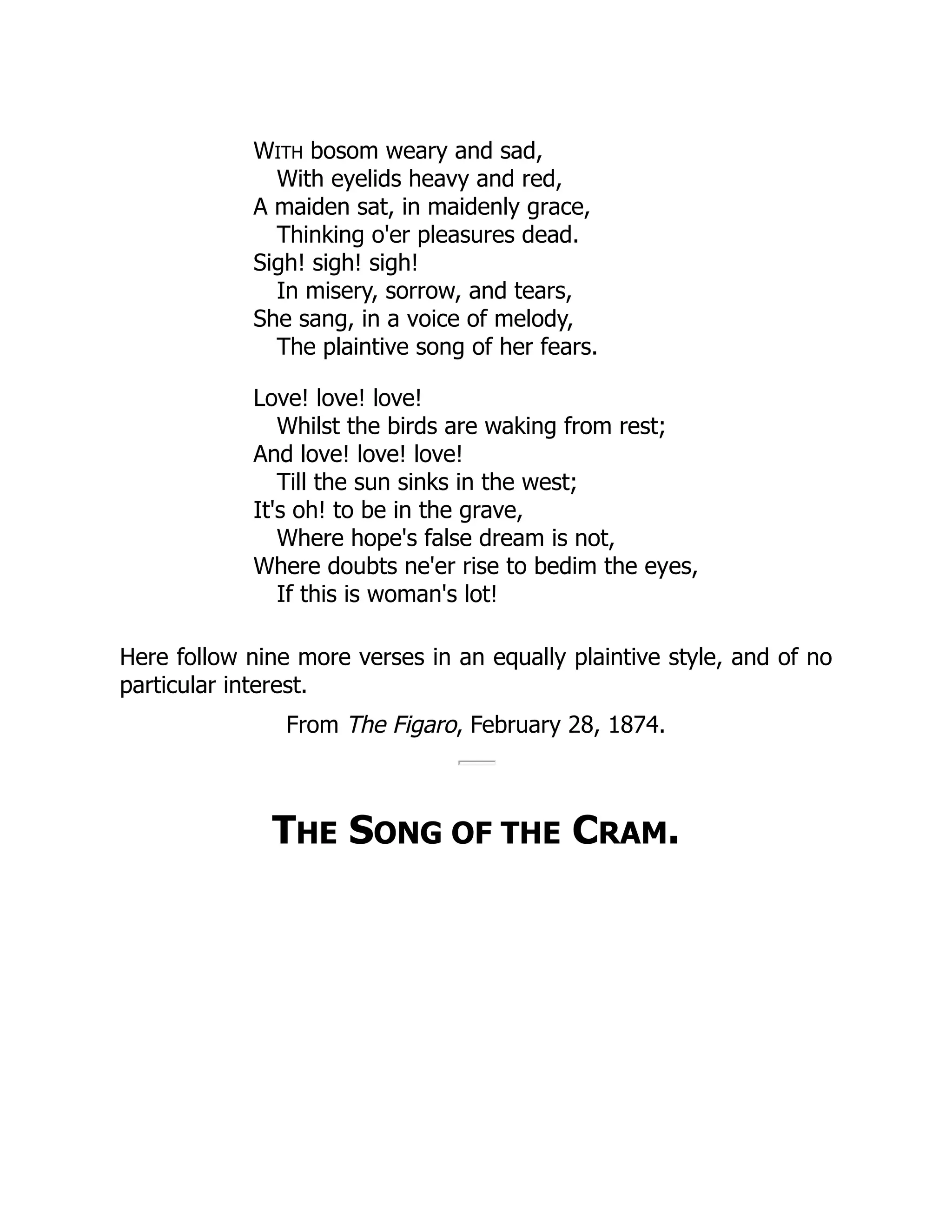 WITH bosom weary and sad,
With eyelids heavy and red,
A maiden sat, in maidenly grace,
Thinking o'er pleasures dead.
Sigh! sigh! sigh!
In misery, sorrow, and tears,
She sang, in a voice of melody,
The plaintive song of her fears.
Love! love! love!
Whilst the birds are waking from rest;
And love! love! love!
Till the sun sinks in the west;
It's oh! to be in the grave,
Where hope's false dream is not,
Where doubts ne'er rise to bedim the eyes,
If this is woman's lot!
Here follow nine more verses in an equally plaintive style, and of no
particular interest.
From The Figaro, February 28, 1874.
THE SONG OF THE CRAM.
 