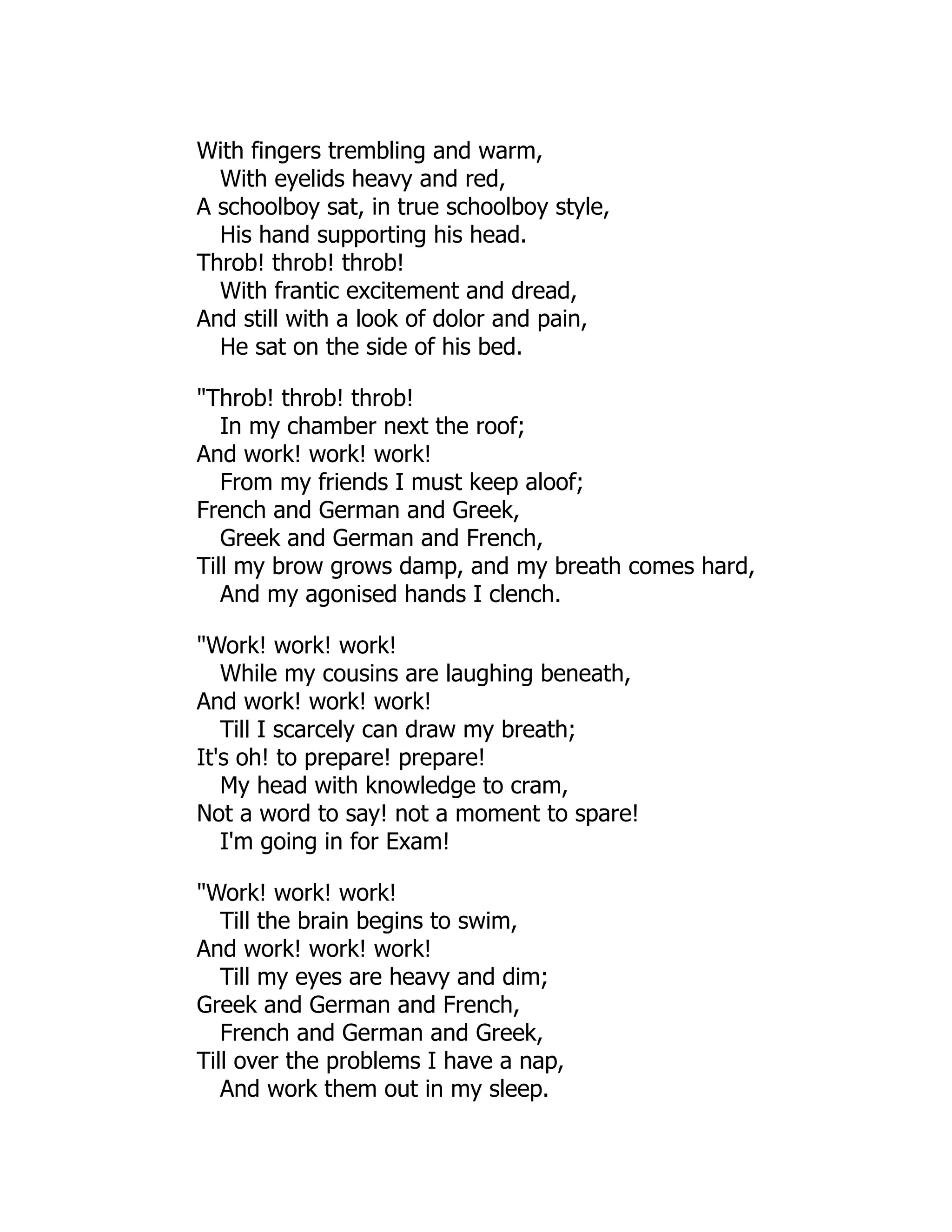 With fingers trembling and warm,
With eyelids heavy and red,
A schoolboy sat, in true schoolboy style,
His hand supporting his head.
Throb! throb! throb!
With frantic excitement and dread,
And still with a look of dolor and pain,
He sat on the side of his bed.
"Throb! throb! throb!
In my chamber next the roof;
And work! work! work!
From my friends I must keep aloof;
French and German and Greek,
Greek and German and French,
Till my brow grows damp, and my breath comes hard,
And my agonised hands I clench.
"Work! work! work!
While my cousins are laughing beneath,
And work! work! work!
Till I scarcely can draw my breath;
It's oh! to prepare! prepare!
My head with knowledge to cram,
Not a word to say! not a moment to spare!
I'm going in for Exam!
"Work! work! work!
Till the brain begins to swim,
And work! work! work!
Till my eyes are heavy and dim;
Greek and German and French,
French and German and Greek,
Till over the problems I have a nap,
And work them out in my sleep.
 
