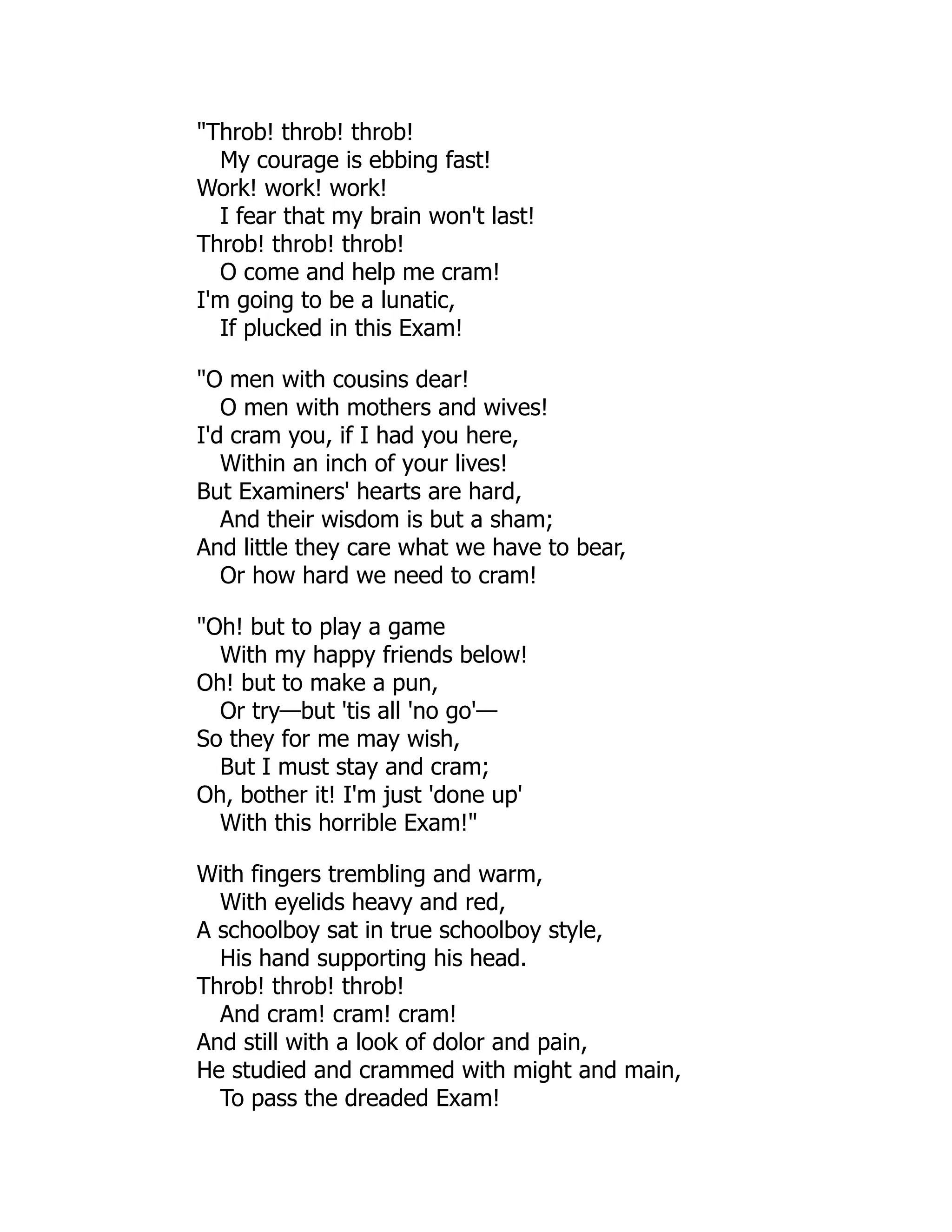 "Throb! throb! throb!
My courage is ebbing fast!
Work! work! work!
I fear that my brain won't last!
Throb! throb! throb!
O come and help me cram!
I'm going to be a lunatic,
If plucked in this Exam!
"O men with cousins dear!
O men with mothers and wives!
I'd cram you, if I had you here,
Within an inch of your lives!
But Examiners' hearts are hard,
And their wisdom is but a sham;
And little they care what we have to bear,
Or how hard we need to cram!
"Oh! but to play a game
With my happy friends below!
Oh! but to make a pun,
Or try—but 'tis all 'no go'—
So they for me may wish,
But I must stay and cram;
Oh, bother it! I'm just 'done up'
With this horrible Exam!"
With fingers trembling and warm,
With eyelids heavy and red,
A schoolboy sat in true schoolboy style,
His hand supporting his head.
Throb! throb! throb!
And cram! cram! cram!
And still with a look of dolor and pain,
He studied and crammed with might and main,
To pass the dreaded Exam!
 