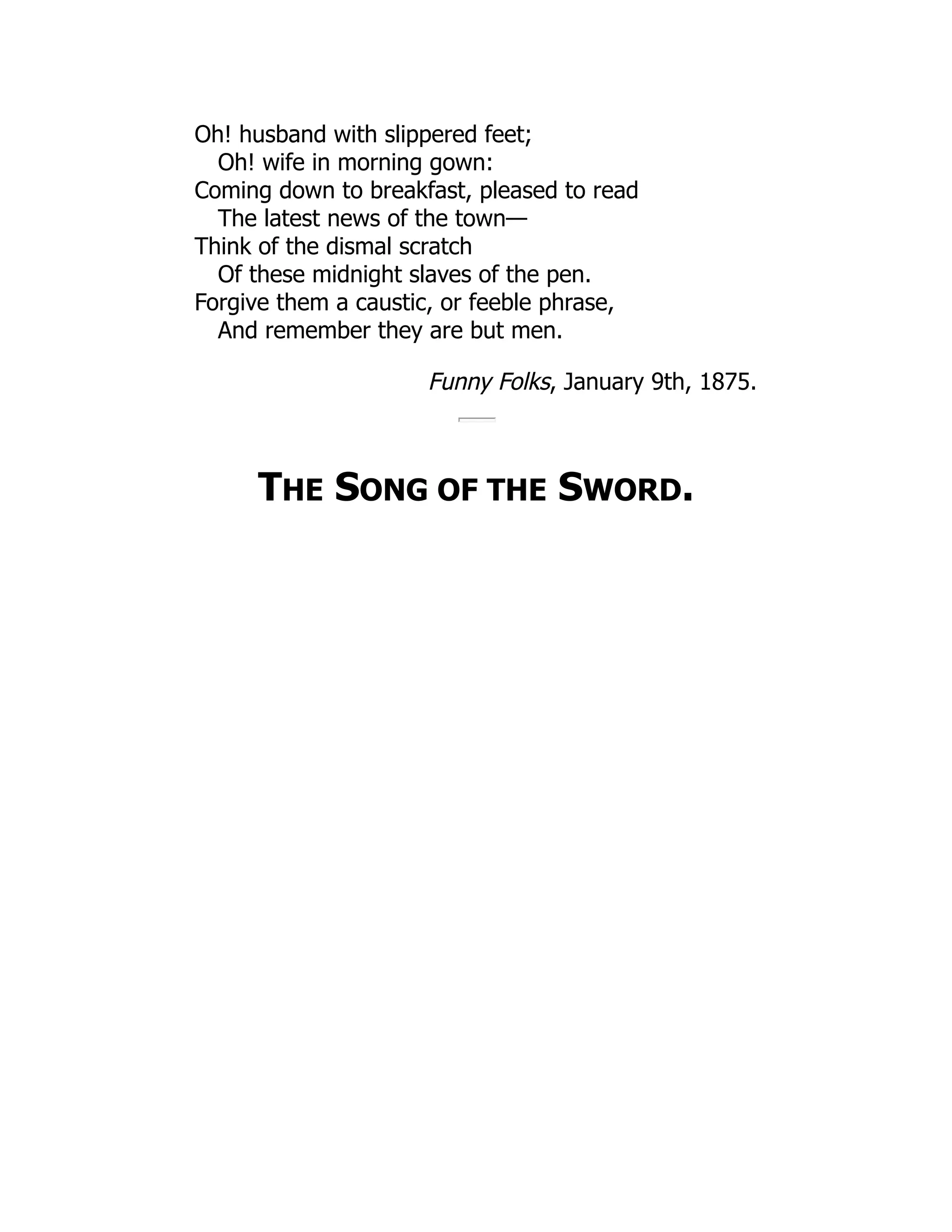Oh! husband with slippered feet;
Oh! wife in morning gown:
Coming down to breakfast, pleased to read
The latest news of the town—
Think of the dismal scratch
Of these midnight slaves of the pen.
Forgive them a caustic, or feeble phrase,
And remember they are but men.
Funny Folks, January 9th, 1875.
THE SONG OF THE SWORD.
 