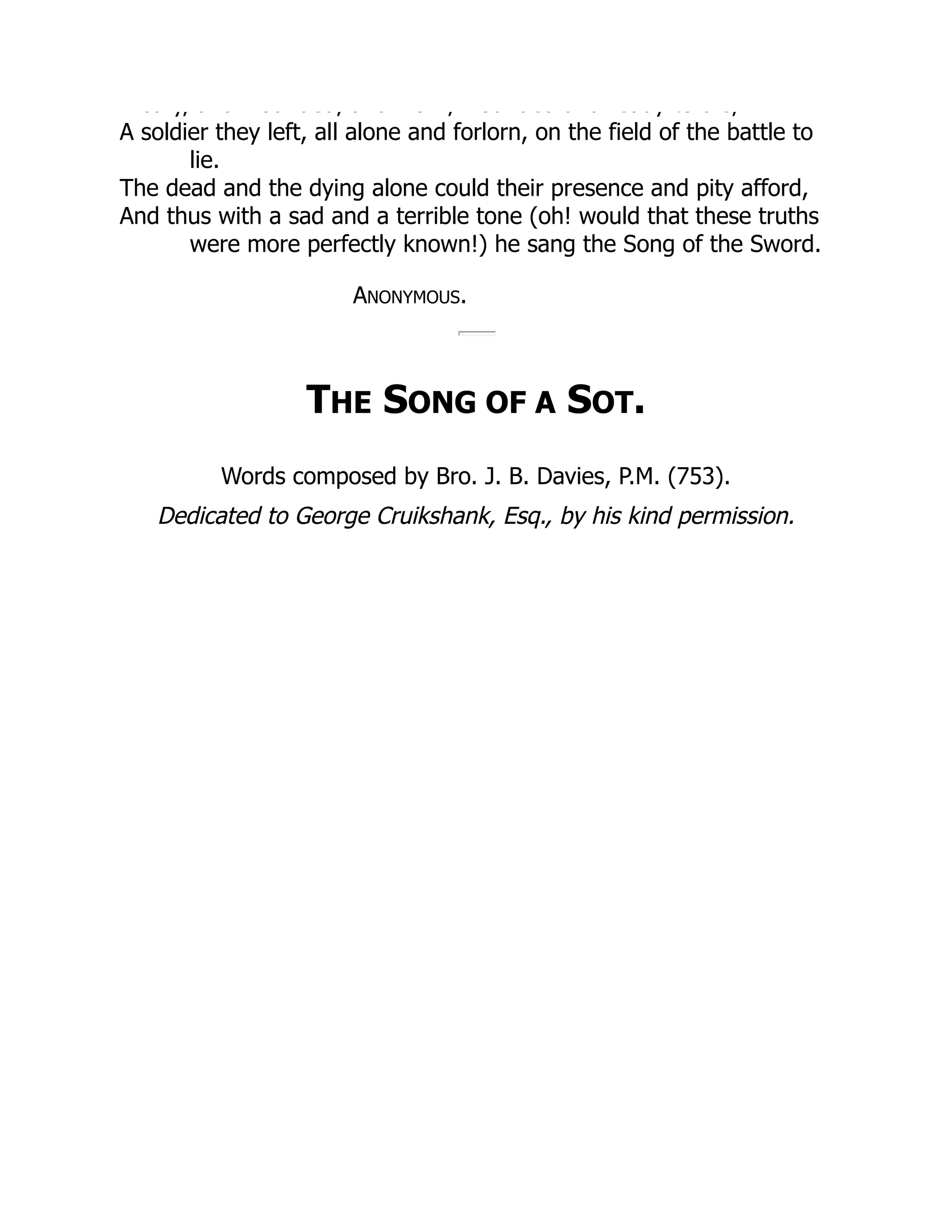 ea y, a d ou ded, a d o , ou ded a d eady to d e,
A soldier they left, all alone and forlorn, on the field of the battle to
lie.
The dead and the dying alone could their presence and pity afford,
And thus with a sad and a terrible tone (oh! would that these truths
were more perfectly known!) he sang the Song of the Sword.
ANONYMOUS.
THE SONG OF A SOT.
Words composed by Bro. J. B. Davies, P.M. (753).
Dedicated to George Cruikshank, Esq., by his kind permission.
 