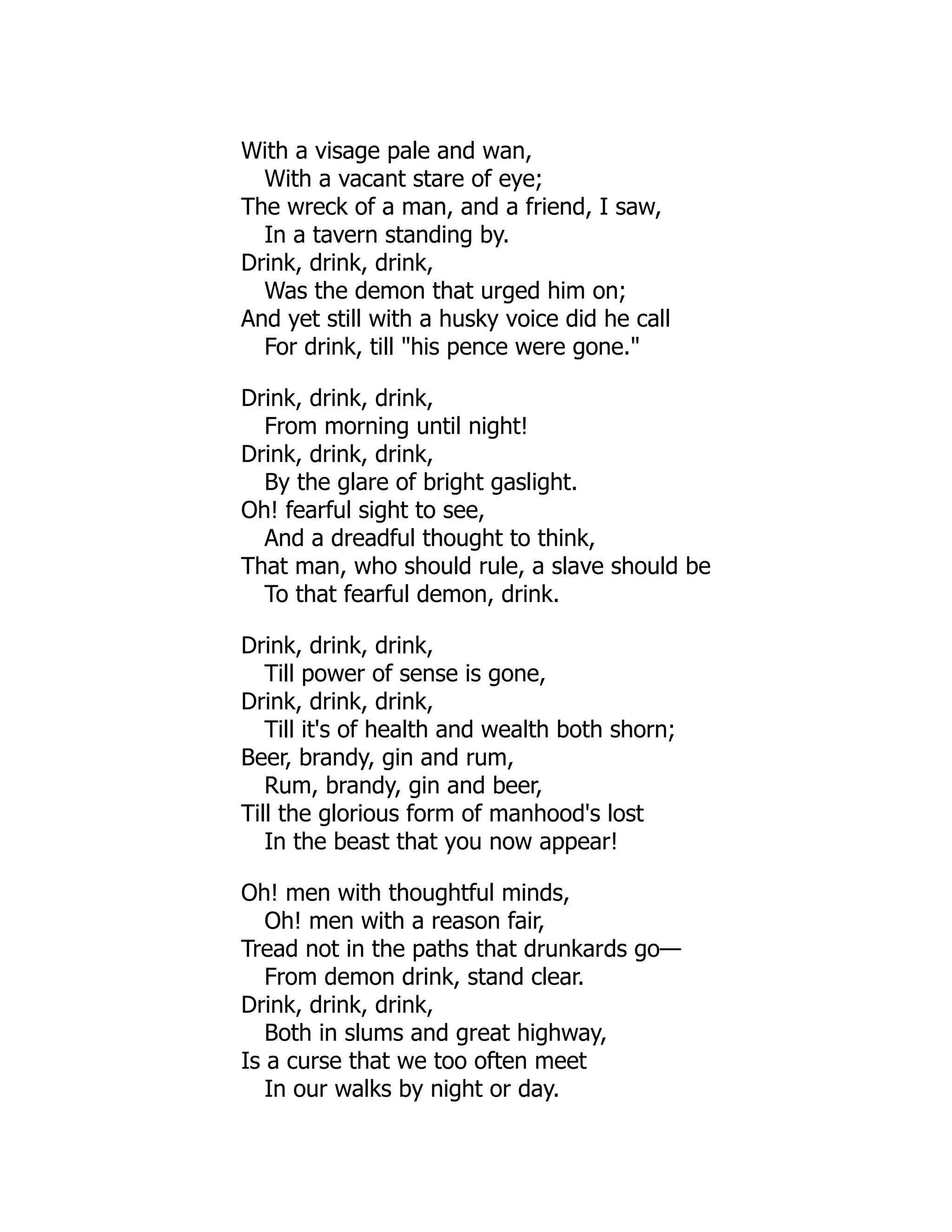 With a visage pale and wan,
With a vacant stare of eye;
The wreck of a man, and a friend, I saw,
In a tavern standing by.
Drink, drink, drink,
Was the demon that urged him on;
And yet still with a husky voice did he call
For drink, till "his pence were gone."
Drink, drink, drink,
From morning until night!
Drink, drink, drink,
By the glare of bright gaslight.
Oh! fearful sight to see,
And a dreadful thought to think,
That man, who should rule, a slave should be
To that fearful demon, drink.
Drink, drink, drink,
Till power of sense is gone,
Drink, drink, drink,
Till it's of health and wealth both shorn;
Beer, brandy, gin and rum,
Rum, brandy, gin and beer,
Till the glorious form of manhood's lost
In the beast that you now appear!
Oh! men with thoughtful minds,
Oh! men with a reason fair,
Tread not in the paths that drunkards go—
From demon drink, stand clear.
Drink, drink, drink,
Both in slums and great highway,
Is a curse that we too often meet
In our walks by night or day.
 