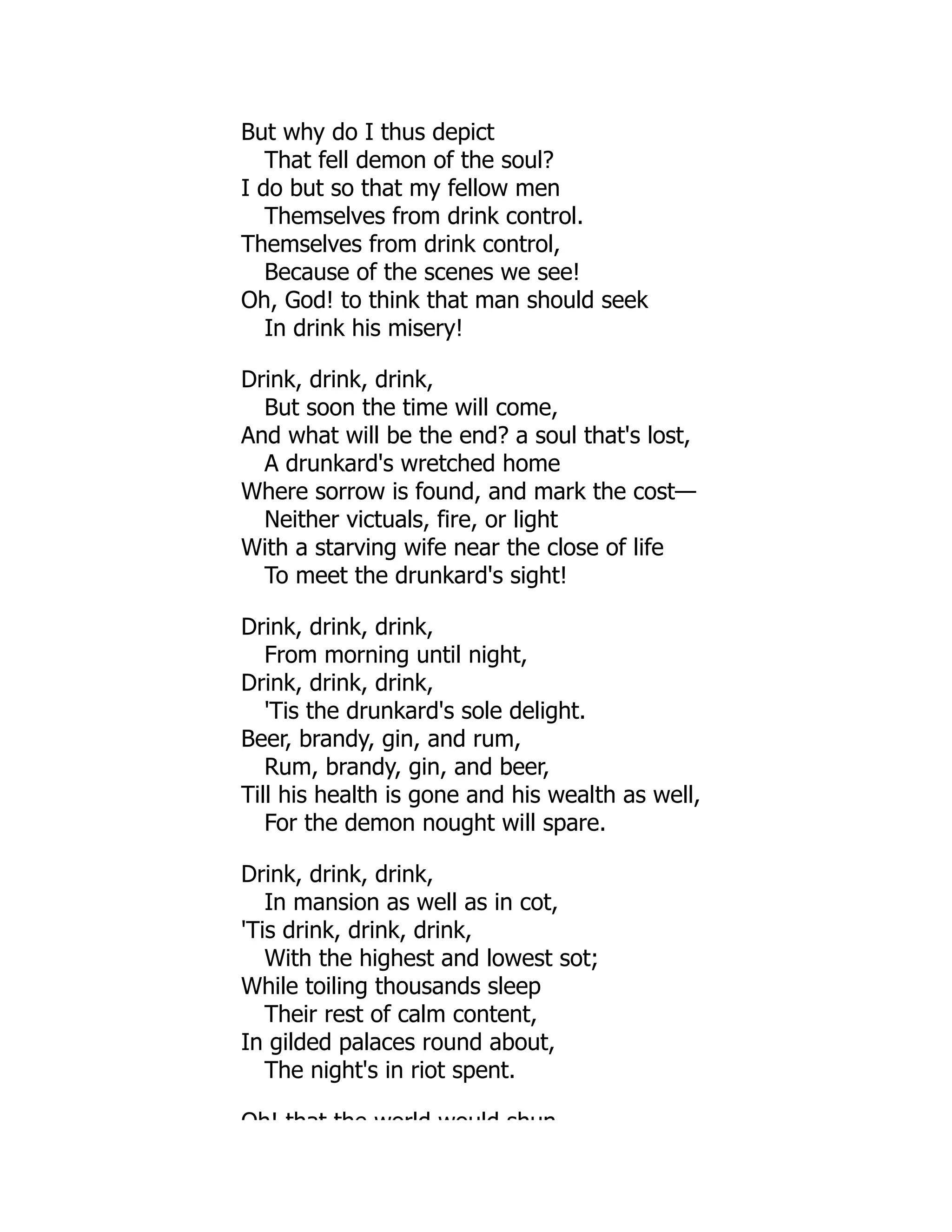 But why do I thus depict
That fell demon of the soul?
I do but so that my fellow men
Themselves from drink control.
Themselves from drink control,
Because of the scenes we see!
Oh, God! to think that man should seek
In drink his misery!
Drink, drink, drink,
But soon the time will come,
And what will be the end? a soul that's lost,
A drunkard's wretched home
Where sorrow is found, and mark the cost—
Neither victuals, fire, or light
With a starving wife near the close of life
To meet the drunkard's sight!
Drink, drink, drink,
From morning until night,
Drink, drink, drink,
'Tis the drunkard's sole delight.
Beer, brandy, gin, and rum,
Rum, brandy, gin, and beer,
Till his health is gone and his wealth as well,
For the demon nought will spare.
Drink, drink, drink,
In mansion as well as in cot,
'Tis drink, drink, drink,
With the highest and lowest sot;
While toiling thousands sleep
Their rest of calm content,
In gilded palaces round about,
The night's in riot spent.
Oh! that the world would shun
 