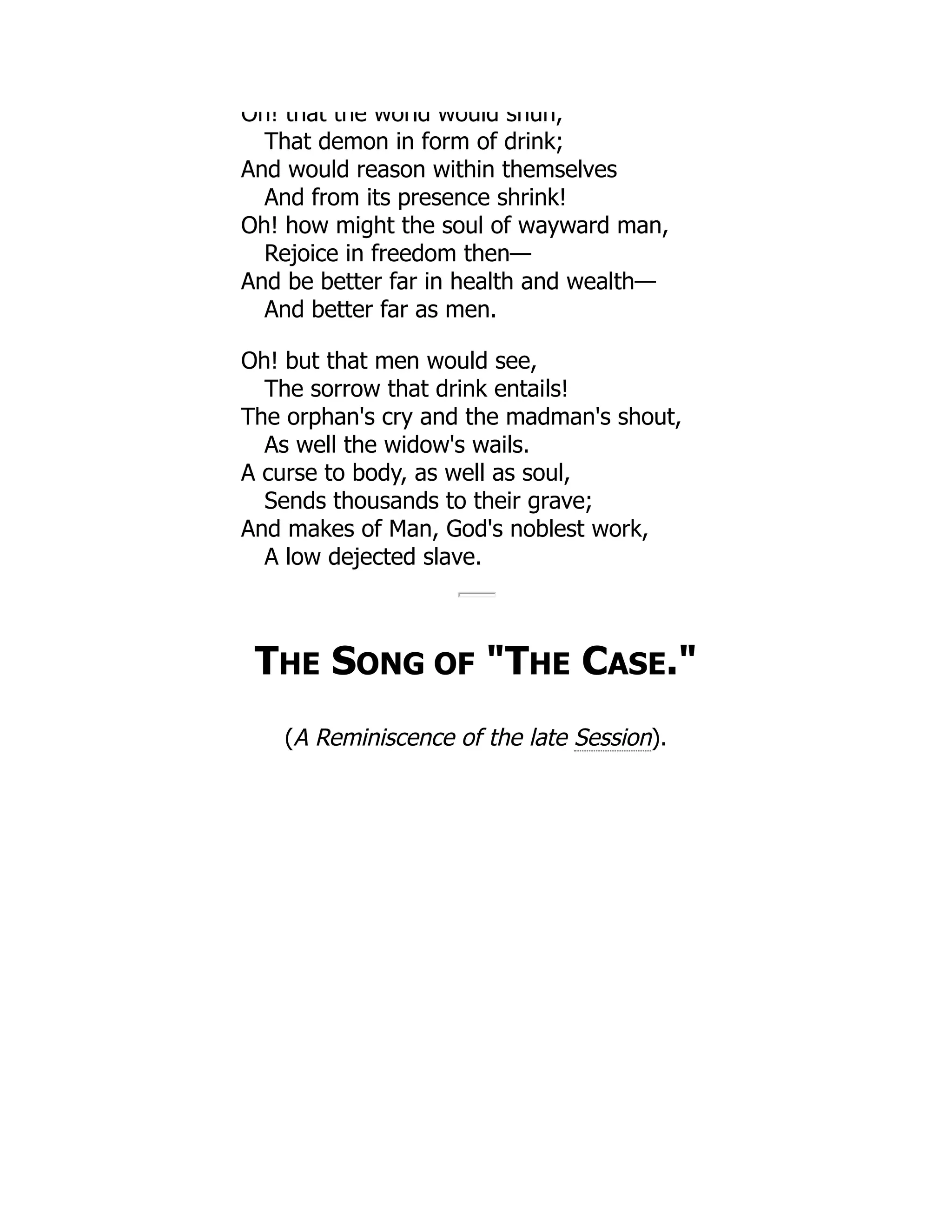 Oh! that the world would shun,
That demon in form of drink;
And would reason within themselves
And from its presence shrink!
Oh! how might the soul of wayward man,
Rejoice in freedom then—
And be better far in health and wealth—
And better far as men.
Oh! but that men would see,
The sorrow that drink entails!
The orphan's cry and the madman's shout,
As well the widow's wails.
A curse to body, as well as soul,
Sends thousands to their grave;
And makes of Man, God's noblest work,
A low dejected slave.
THE SONG OF "THE CASE."
(A Reminiscence of the late Session).
 