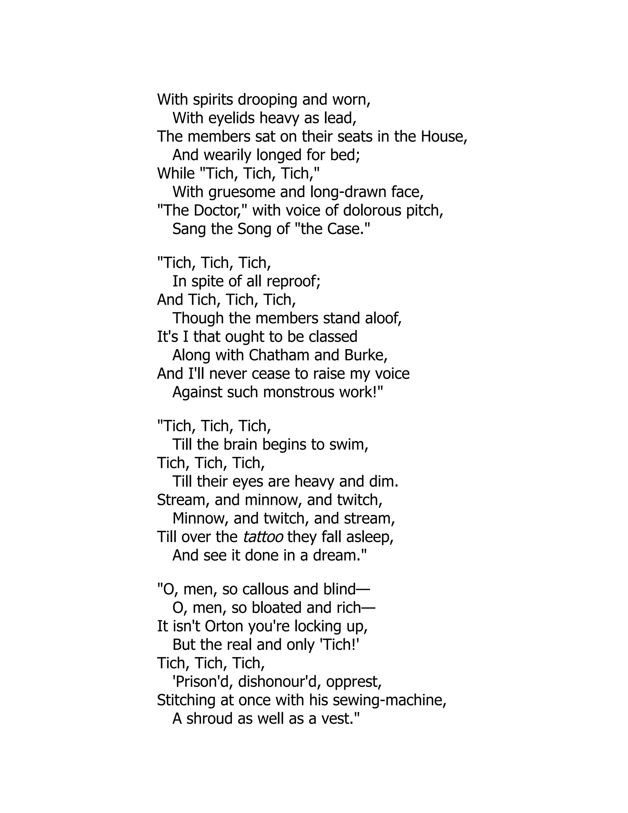 With spirits drooping and worn,
With eyelids heavy as lead,
The members sat on their seats in the House,
And wearily longed for bed;
While "Tich, Tich, Tich,"
With gruesome and long-drawn face,
"The Doctor," with voice of dolorous pitch,
Sang the Song of "the Case."
"Tich, Tich, Tich,
In spite of all reproof;
And Tich, Tich, Tich,
Though the members stand aloof,
It's I that ought to be classed
Along with Chatham and Burke,
And I'll never cease to raise my voice
Against such monstrous work!"
"Tich, Tich, Tich,
Till the brain begins to swim,
Tich, Tich, Tich,
Till their eyes are heavy and dim.
Stream, and minnow, and twitch,
Minnow, and twitch, and stream,
Till over the tattoo they fall asleep,
And see it done in a dream."
"O, men, so callous and blind—
O, men, so bloated and rich—
It isn't Orton you're locking up,
But the real and only 'Tich!'
Tich, Tich, Tich,
'Prison'd, dishonour'd, opprest,
Stitching at once with his sewing-machine,
A shroud as well as a vest."
 
