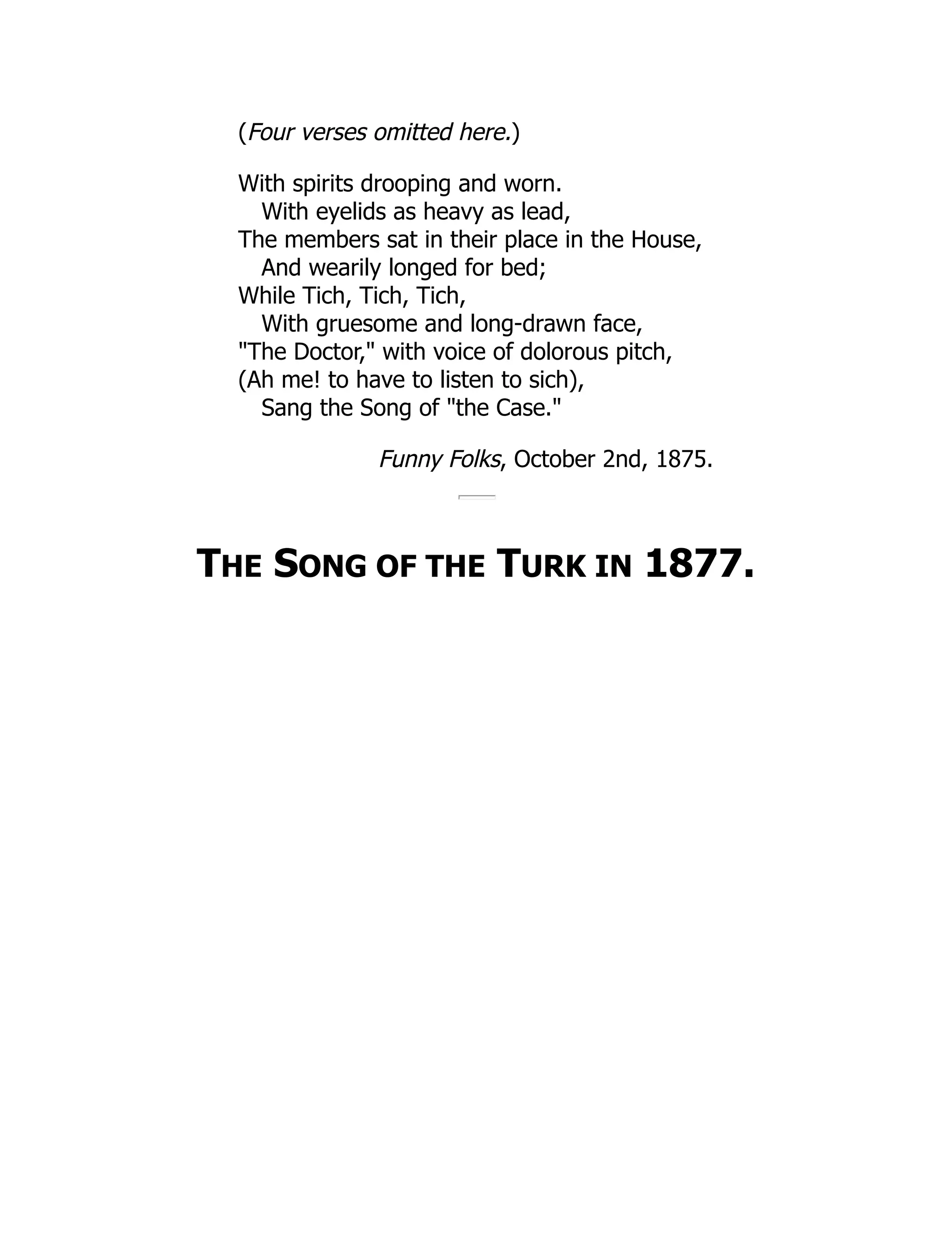 (Four verses omitted here.)
With spirits drooping and worn.
With eyelids as heavy as lead,
The members sat in their place in the House,
And wearily longed for bed;
While Tich, Tich, Tich,
With gruesome and long-drawn face,
"The Doctor," with voice of dolorous pitch,
(Ah me! to have to listen to sich),
Sang the Song of "the Case."
Funny Folks, October 2nd, 1875.
THE SONG OF THE TURK IN 1877.
 