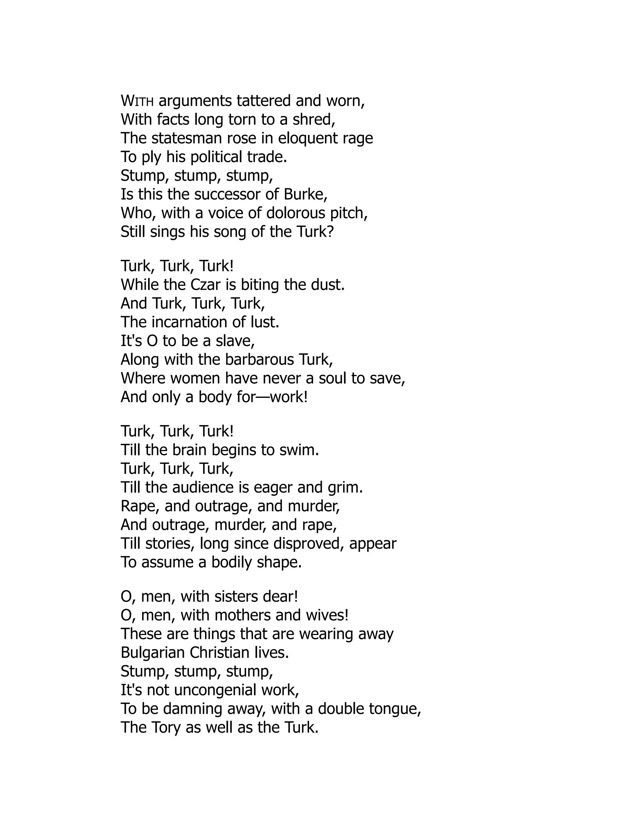 WITH arguments tattered and worn,
With facts long torn to a shred,
The statesman rose in eloquent rage
To ply his political trade.
Stump, stump, stump,
Is this the successor of Burke,
Who, with a voice of dolorous pitch,
Still sings his song of the Turk?
Turk, Turk, Turk!
While the Czar is biting the dust.
And Turk, Turk, Turk,
The incarnation of lust.
It's O to be a slave,
Along with the barbarous Turk,
Where women have never a soul to save,
And only a body for—work!
Turk, Turk, Turk!
Till the brain begins to swim.
Turk, Turk, Turk,
Till the audience is eager and grim.
Rape, and outrage, and murder,
And outrage, murder, and rape,
Till stories, long since disproved, appear
To assume a bodily shape.
O, men, with sisters dear!
O, men, with mothers and wives!
These are things that are wearing away
Bulgarian Christian lives.
Stump, stump, stump,
It's not uncongenial work,
To be damning away, with a double tongue,
The Tory as well as the Turk.
 