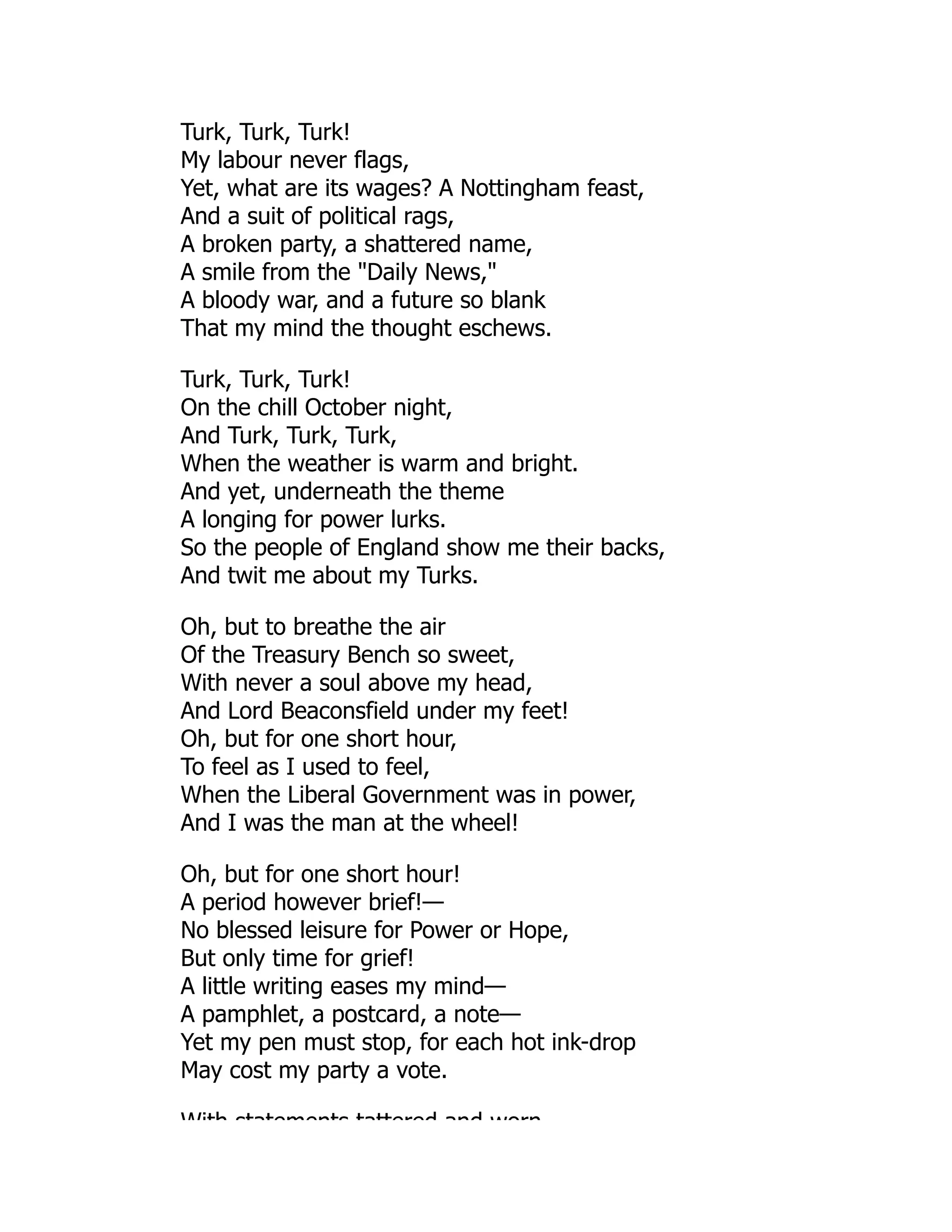 Turk, Turk, Turk!
My labour never flags,
Yet, what are its wages? A Nottingham feast,
And a suit of political rags,
A broken party, a shattered name,
A smile from the "Daily News,"
A bloody war, and a future so blank
That my mind the thought eschews.
Turk, Turk, Turk!
On the chill October night,
And Turk, Turk, Turk,
When the weather is warm and bright.
And yet, underneath the theme
A longing for power lurks.
So the people of England show me their backs,
And twit me about my Turks.
Oh, but to breathe the air
Of the Treasury Bench so sweet,
With never a soul above my head,
And Lord Beaconsfield under my feet!
Oh, but for one short hour,
To feel as I used to feel,
When the Liberal Government was in power,
And I was the man at the wheel!
Oh, but for one short hour!
A period however brief!—
No blessed leisure for Power or Hope,
But only time for grief!
A little writing eases my mind—
A pamphlet, a postcard, a note—
Yet my pen must stop, for each hot ink-drop
May cost my party a vote.
With statements tattered and worn
 