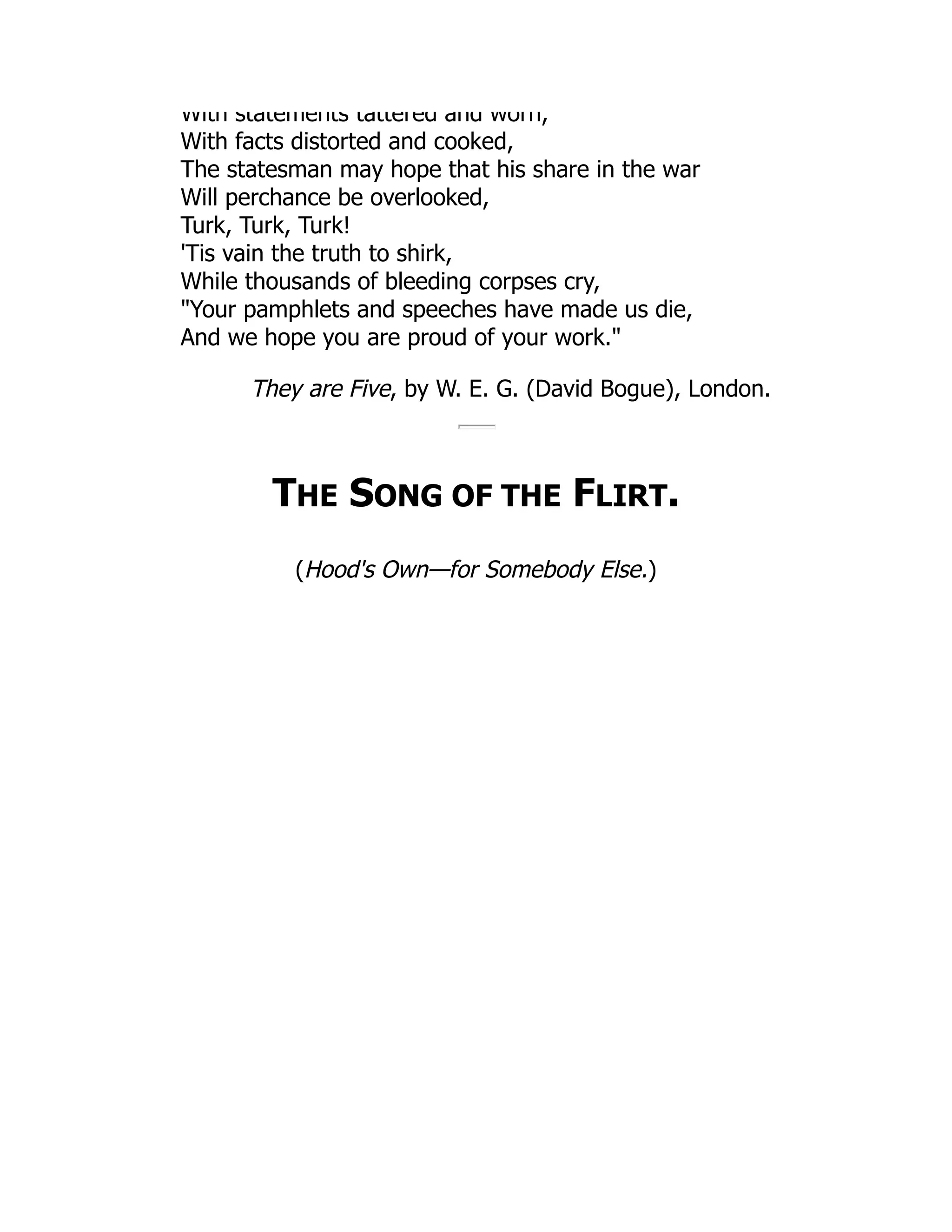 With statements tattered and worn,
With facts distorted and cooked,
The statesman may hope that his share in the war
Will perchance be overlooked,
Turk, Turk, Turk!
'Tis vain the truth to shirk,
While thousands of bleeding corpses cry,
"Your pamphlets and speeches have made us die,
And we hope you are proud of your work."
They are Five, by W. E. G. (David Bogue), London.
THE SONG OF THE FLIRT.
(Hood's Own—for Somebody Else.)
 