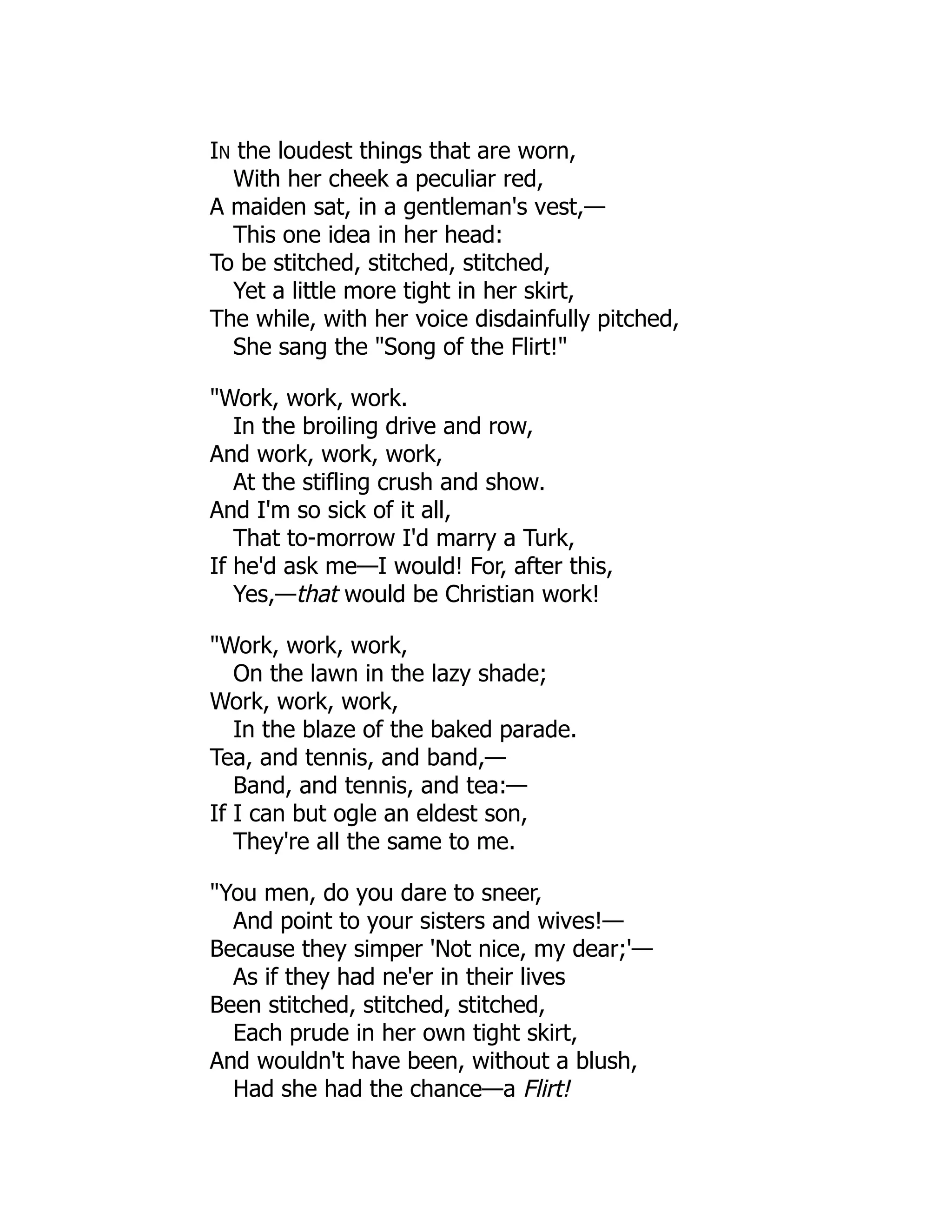 IN the loudest things that are worn,
With her cheek a peculiar red,
A maiden sat, in a gentleman's vest,—
This one idea in her head:
To be stitched, stitched, stitched,
Yet a little more tight in her skirt,
The while, with her voice disdainfully pitched,
She sang the "Song of the Flirt!"
"Work, work, work.
In the broiling drive and row,
And work, work, work,
At the stifling crush and show.
And I'm so sick of it all,
That to-morrow I'd marry a Turk,
If he'd ask me—I would! For, after this,
Yes,—that would be Christian work!
"Work, work, work,
On the lawn in the lazy shade;
Work, work, work,
In the blaze of the baked parade.
Tea, and tennis, and band,—
Band, and tennis, and tea:—
If I can but ogle an eldest son,
They're all the same to me.
"You men, do you dare to sneer,
And point to your sisters and wives!—
Because they simper 'Not nice, my dear;'—
As if they had ne'er in their lives
Been stitched, stitched, stitched,
Each prude in her own tight skirt,
And wouldn't have been, without a blush,
Had she had the chance—a Flirt!
 