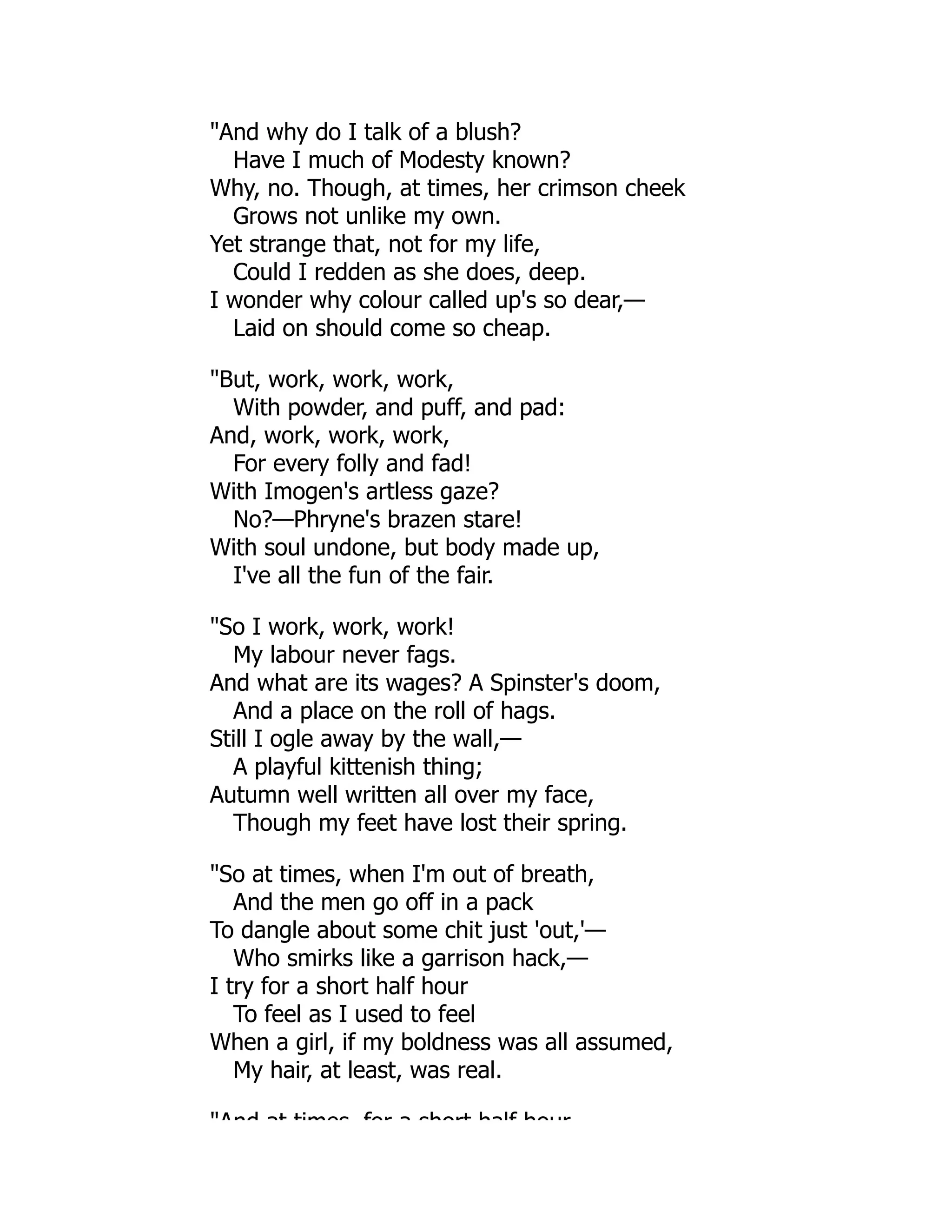"And why do I talk of a blush?
Have I much of Modesty known?
Why, no. Though, at times, her crimson cheek
Grows not unlike my own.
Yet strange that, not for my life,
Could I redden as she does, deep.
I wonder why colour called up's so dear,—
Laid on should come so cheap.
"But, work, work, work,
With powder, and puff, and pad:
And, work, work, work,
For every folly and fad!
With Imogen's artless gaze?
No?—Phryne's brazen stare!
With soul undone, but body made up,
I've all the fun of the fair.
"So I work, work, work!
My labour never fags.
And what are its wages? A Spinster's doom,
And a place on the roll of hags.
Still I ogle away by the wall,—
A playful kittenish thing;
Autumn well written all over my face,
Though my feet have lost their spring.
"So at times, when I'm out of breath,
And the men go off in a pack
To dangle about some chit just 'out,'—
Who smirks like a garrison hack,—
I try for a short half hour
To feel as I used to feel
When a girl, if my boldness was all assumed,
My hair, at least, was real.
"And at times for a short half hour
 