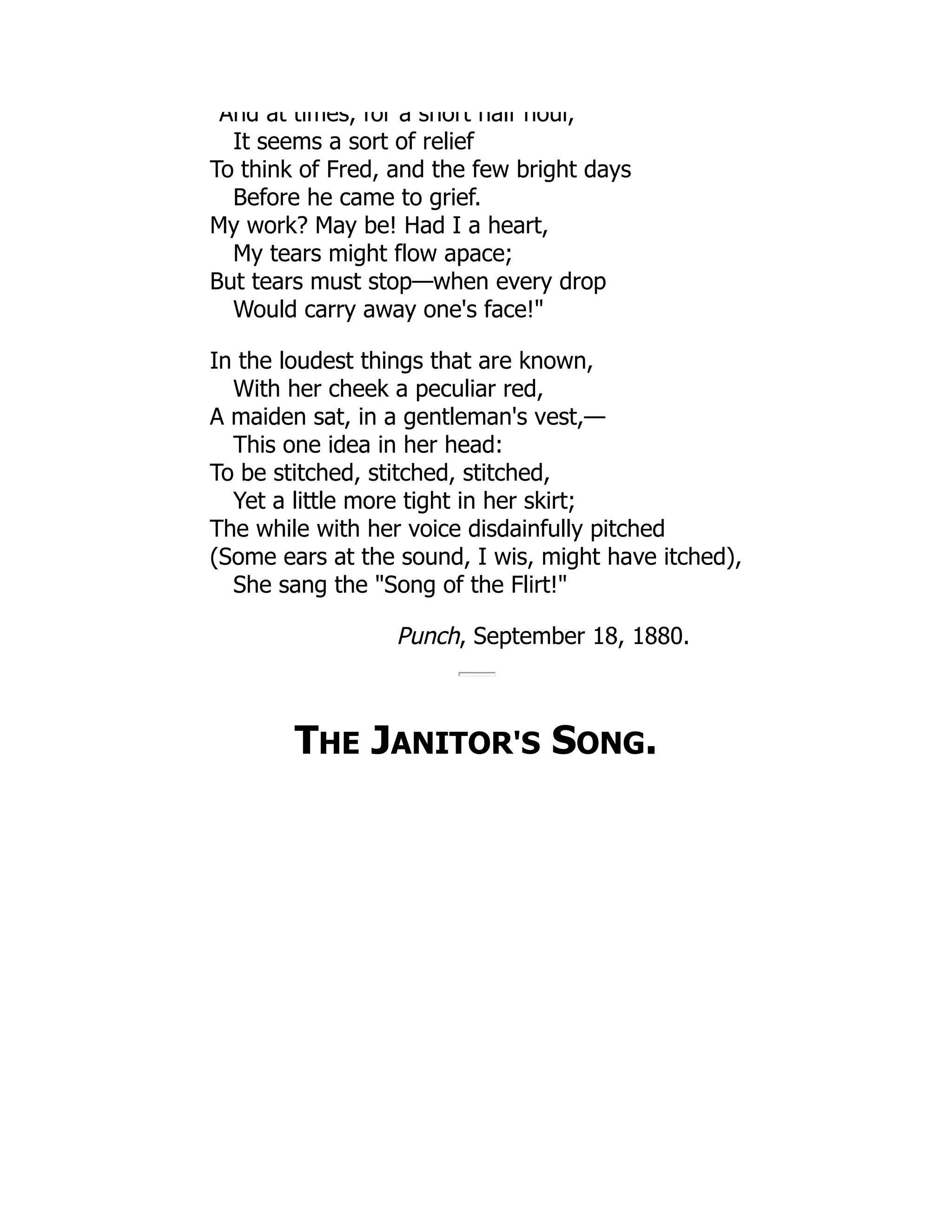 And at times, for a short half hour,
It seems a sort of relief
To think of Fred, and the few bright days
Before he came to grief.
My work? May be! Had I a heart,
My tears might flow apace;
But tears must stop—when every drop
Would carry away one's face!"
In the loudest things that are known,
With her cheek a peculiar red,
A maiden sat, in a gentleman's vest,—
This one idea in her head:
To be stitched, stitched, stitched,
Yet a little more tight in her skirt;
The while with her voice disdainfully pitched
(Some ears at the sound, I wis, might have itched),
She sang the "Song of the Flirt!"
Punch, September 18, 1880.
THE JANITOR'S SONG.
 