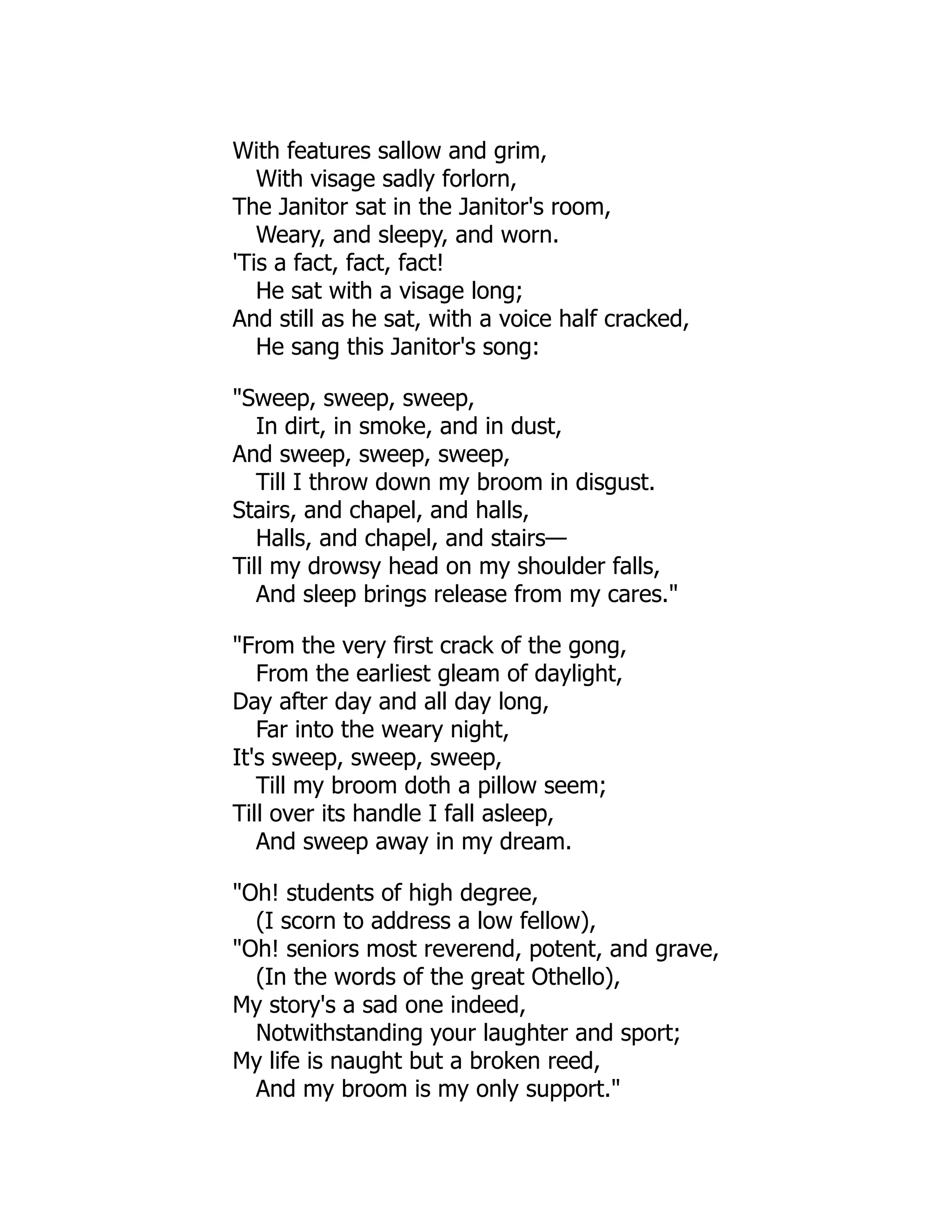 With features sallow and grim,
With visage sadly forlorn,
The Janitor sat in the Janitor's room,
Weary, and sleepy, and worn.
'Tis a fact, fact, fact!
He sat with a visage long;
And still as he sat, with a voice half cracked,
He sang this Janitor's song:
"Sweep, sweep, sweep,
In dirt, in smoke, and in dust,
And sweep, sweep, sweep,
Till I throw down my broom in disgust.
Stairs, and chapel, and halls,
Halls, and chapel, and stairs—
Till my drowsy head on my shoulder falls,
And sleep brings release from my cares."
"From the very first crack of the gong,
From the earliest gleam of daylight,
Day after day and all day long,
Far into the weary night,
It's sweep, sweep, sweep,
Till my broom doth a pillow seem;
Till over its handle I fall asleep,
And sweep away in my dream.
"Oh! students of high degree,
(I scorn to address a low fellow),
"Oh! seniors most reverend, potent, and grave,
(In the words of the great Othello),
My story's a sad one indeed,
Notwithstanding your laughter and sport;
My life is naught but a broken reed,
And my broom is my only support."
 