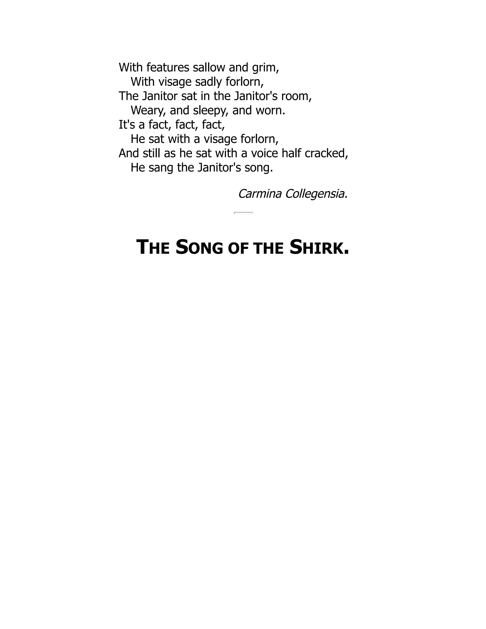 With features sallow and grim,
With visage sadly forlorn,
The Janitor sat in the Janitor's room,
Weary, and sleepy, and worn.
It's a fact, fact, fact,
He sat with a visage forlorn,
And still as he sat with a voice half cracked,
He sang the Janitor's song.
Carmina Collegensia.
THE SONG OF THE SHIRK.
 