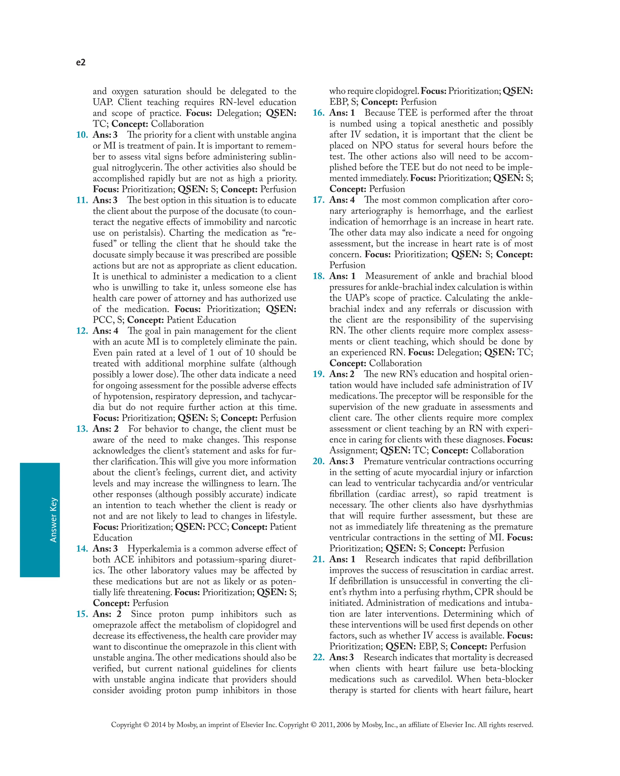e2
Copyright © 2014 by Mosby, an imprint of Elsevier Inc. Copyright © 2011, 2006 by Mosby, Inc., an affiliate of Elsevier Inc. All rights reserved.
Answer
Key
and oxygen saturation should be delegated to the
UAP. Client teaching requires RN-level education
and scope of practice. Focus: Delegation; QSEN:
TC; Concept: Collaboration
10. Ans: 3 The priority for a client with unstable angina
or MI is treatment of pain. It is important to remem-
ber to assess vital signs before administering sublin-
gual nitroglycerin. The other activities also should be
accomplished rapidly but are not as high a priority.
Focus: Prioritization; QSEN: S; Concept: Perfusion
11. Ans:3 The best option in this situation is to educate
the client about the purpose of the docusate (to coun-
teract the negative effects of immobility and narcotic
use on peristalsis). Charting the medication as “re-
fused” or telling the client that he should take the
docusate simply because it was prescribed are possible
actions but are not as appropriate as client education.
It is unethical to administer a medication to a client
who is unwilling to take it, unless someone else has
health care power of attorney and has authorized use
of the medication. Focus: Prioritization; QSEN:
PCC, S; Concept: Patient Education
12. Ans: 4 The goal in pain management for the client
with an acute MI is to completely eliminate the pain.
Even pain rated at a level of 1 out of 10 should be
treated with additional morphine sulfate (although
possibly a lower dose). The other data indicate a need
for ongoing assessment for the possible adverse effects
of hypotension, respiratory depression, and tachycar-
dia but do not require further action at this time.
Focus: Prioritization; QSEN: S; Concept: Perfusion
13. Ans: 2 For behavior to change, the client must be
aware of the need to make changes. This response
acknowledges the client’s statement and asks for fur-
ther clarification.This will give you more information
about the client’s feelings, current diet, and activity
levels and may increase the willingness to learn. The
other responses (although possibly accurate) indicate
an intention to teach whether the client is ready or
not and are not likely to lead to changes in lifestyle.
Focus: Prioritization; QSEN: PCC; Concept: Patient
Education
14. Ans: 3 Hyperkalemia is a common adverse effect of
both ACE inhibitors and potassium-sparing diuret-
ics. The other laboratory values may be affected by
these medications but are not as likely or as poten-
tially life threatening. Focus: Prioritization; QSEN: S;
Concept: Perfusion
15. Ans: 2 Since proton pump inhibitors such as
omeprazole affect the metabolism of clopidogrel and
decrease its effectiveness, the health care provider may
want to discontinue the omeprazole in this client with
unstable angina.The other medications should also be
verified, but current national guidelines for clients
with unstable angina indicate that providers should
consider avoiding proton pump inhibitors in those
who require clopidogrel.Focus: Prioritization;QSEN:
EBP, S; Concept: Perfusion
16. Ans: 1 Because TEE is performed after the throat
is numbed using a topical anesthetic and possibly
after IV sedation, it is important that the client be
placed on NPO status for several hours before the
test. The other actions also will need to be accom-
plished before the TEE but do not need to be imple-
mented immediately. Focus: Prioritization; QSEN: S;
Concept: Perfusion
17. Ans: 4 The most common complication after coro-
nary arteriography is hemorrhage, and the earliest
indication of hemorrhage is an increase in heart rate.
The other data may also indicate a need for ongoing
assessment, but the increase in heart rate is of most
concern. Focus: Prioritization; QSEN: S; Concept:
Perfusion
18. Ans: 1 Measurement of ankle and brachial blood
pressures for ankle-brachial index calculation is within
the UAP’s scope of practice. Calculating the ankle-
brachial index and any referrals or discussion with
the client are the responsibility of the supervising
RN. The other clients require more complex assess-
ments or client teaching, which should be done by
an experienced RN. Focus: Delegation; QSEN: TC;
Concept: Collaboration
19. Ans: 2 The new RN’s education and hospital orien-
tation would have included safe administration of IV
medications.The preceptor will be responsible for the
supervision of the new graduate in assessments and
client care. The other clients require more complex
assessment or client teaching by an RN with experi-
ence in caring for clients with these diagnoses. Focus:
Assignment; QSEN: TC; Concept: Collaboration
20. Ans:3 Premature ventricular contractions occurring
in the setting of acute myocardial injury or infarction
can lead to ventricular tachycardia and/or ventricular
fibrillation (cardiac arrest), so rapid treatment is
necessary. The other clients also have dysrhythmias
that will require further assessment, but these are
not as immediately life threatening as the premature
ventricular contractions in the setting of MI. Focus:
Prioritization; QSEN: S; Concept: Perfusion
21. Ans: 1 Research indicates that rapid defibrillation
improves the success of resuscitation in cardiac arrest.
If defibrillation is unsuccessful in converting the cli-
ent’s rhythm into a perfusing rhythm, CPR should be
initiated. Administration of medications and intuba-
tion are later interventions. Determining which of
these interventions will be used first depends on other
factors, such as whether IV access is available. Focus:
Prioritization; QSEN: EBP, S; Concept: Perfusion
22. Ans:3 Research indicates that mortality is decreased
when clients with heart failure use beta-blocking
medications such as carvedilol. When beta-blocker
therapy is started for clients with heart failure, heart
 