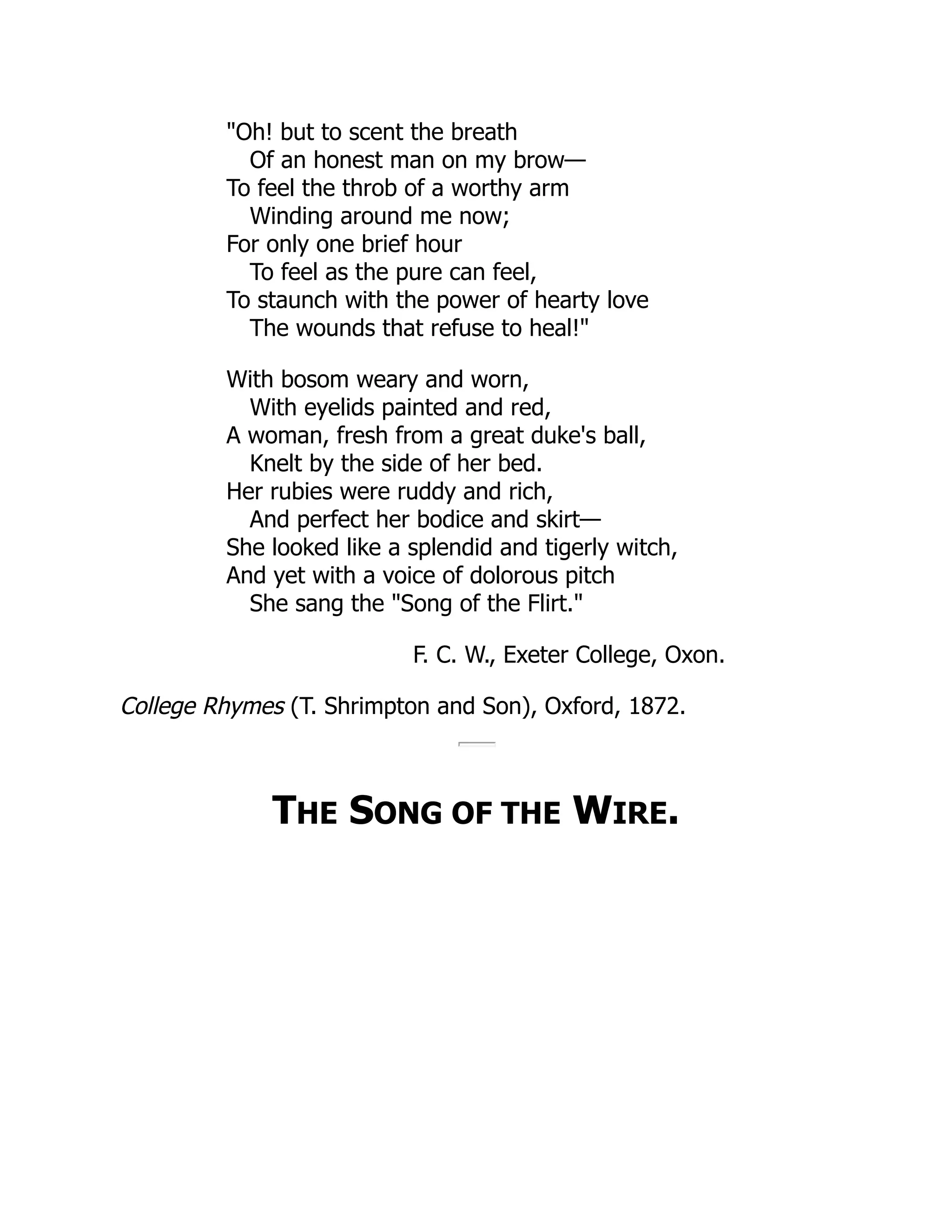 "Oh! but to scent the breath
Of an honest man on my brow—
To feel the throb of a worthy arm
Winding around me now;
For only one brief hour
To feel as the pure can feel,
To staunch with the power of hearty love
The wounds that refuse to heal!"
With bosom weary and worn,
With eyelids painted and red,
A woman, fresh from a great duke's ball,
Knelt by the side of her bed.
Her rubies were ruddy and rich,
And perfect her bodice and skirt—
She looked like a splendid and tigerly witch,
And yet with a voice of dolorous pitch
She sang the "Song of the Flirt."
F. C. W., Exeter College, Oxon.
College Rhymes (T. Shrimpton and Son), Oxford, 1872.
THE SONG OF THE WIRE.
 