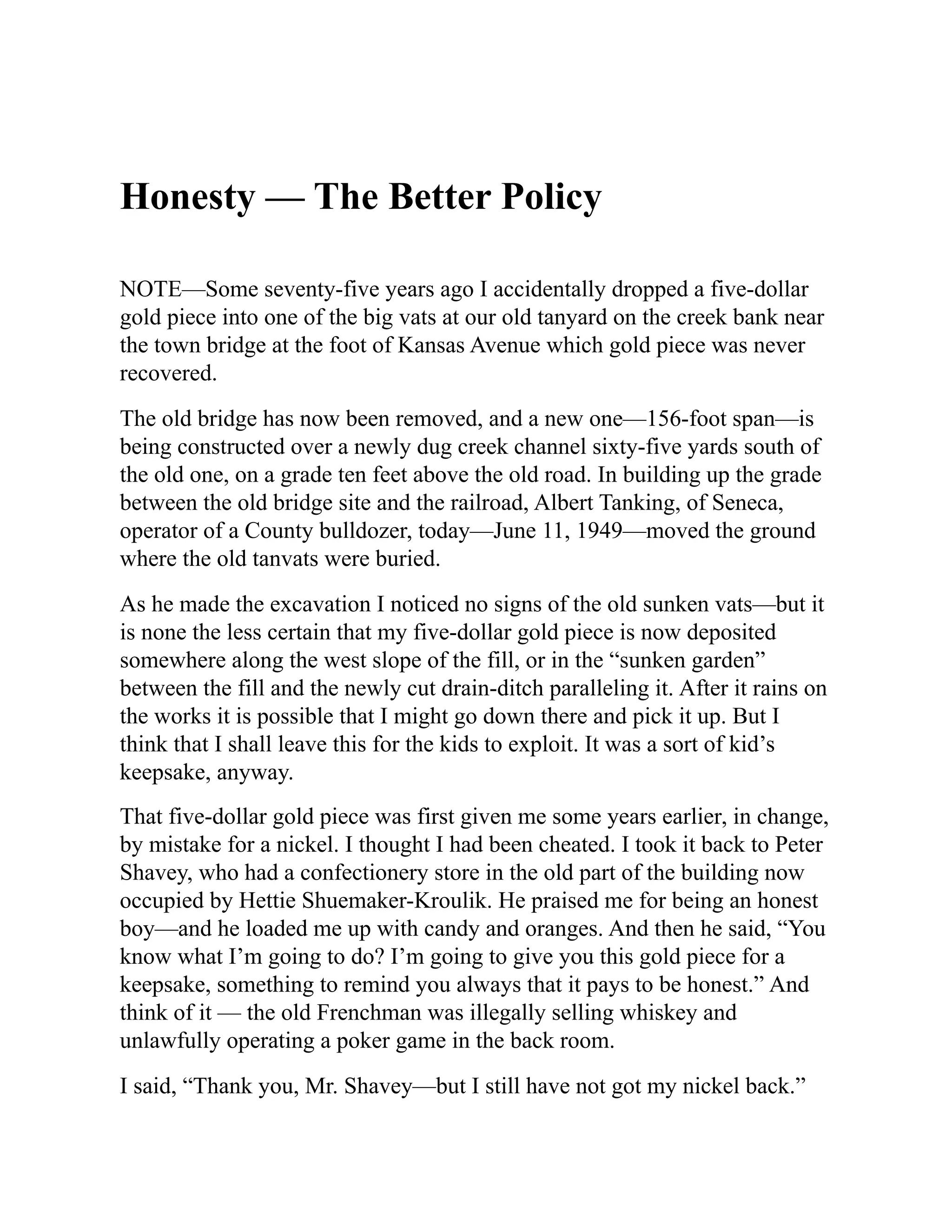 Honesty — The Better Policy
NOTE—Some seventy-five years ago I accidentally dropped a five-dollar
gold piece into one of the big vats at our old tanyard on the creek bank near
the town bridge at the foot of Kansas Avenue which gold piece was never
recovered.
The old bridge has now been removed, and a new one—156-foot span—is
being constructed over a newly dug creek channel sixty-five yards south of
the old one, on a grade ten feet above the old road. In building up the grade
between the old bridge site and the railroad, Albert Tanking, of Seneca,
operator of a County bulldozer, today—June 11, 1949—moved the ground
where the old tanvats were buried.
As he made the excavation I noticed no signs of the old sunken vats—but it
is none the less certain that my five-dollar gold piece is now deposited
somewhere along the west slope of the fill, or in the “sunken garden”
between the fill and the newly cut drain-ditch paralleling it. After it rains on
the works it is possible that I might go down there and pick it up. But I
think that I shall leave this for the kids to exploit. It was a sort of kid’s
keepsake, anyway.
That five-dollar gold piece was first given me some years earlier, in change,
by mistake for a nickel. I thought I had been cheated. I took it back to Peter
Shavey, who had a confectionery store in the old part of the building now
occupied by Hettie Shuemaker-Kroulik. He praised me for being an honest
boy—and he loaded me up with candy and oranges. And then he said, “You
know what I’m going to do? I’m going to give you this gold piece for a
keepsake, something to remind you always that it pays to be honest.” And
think of it — the old Frenchman was illegally selling whiskey and
unlawfully operating a poker game in the back room.
I said, “Thank you, Mr. Shavey—but I still have not got my nickel back.”
 