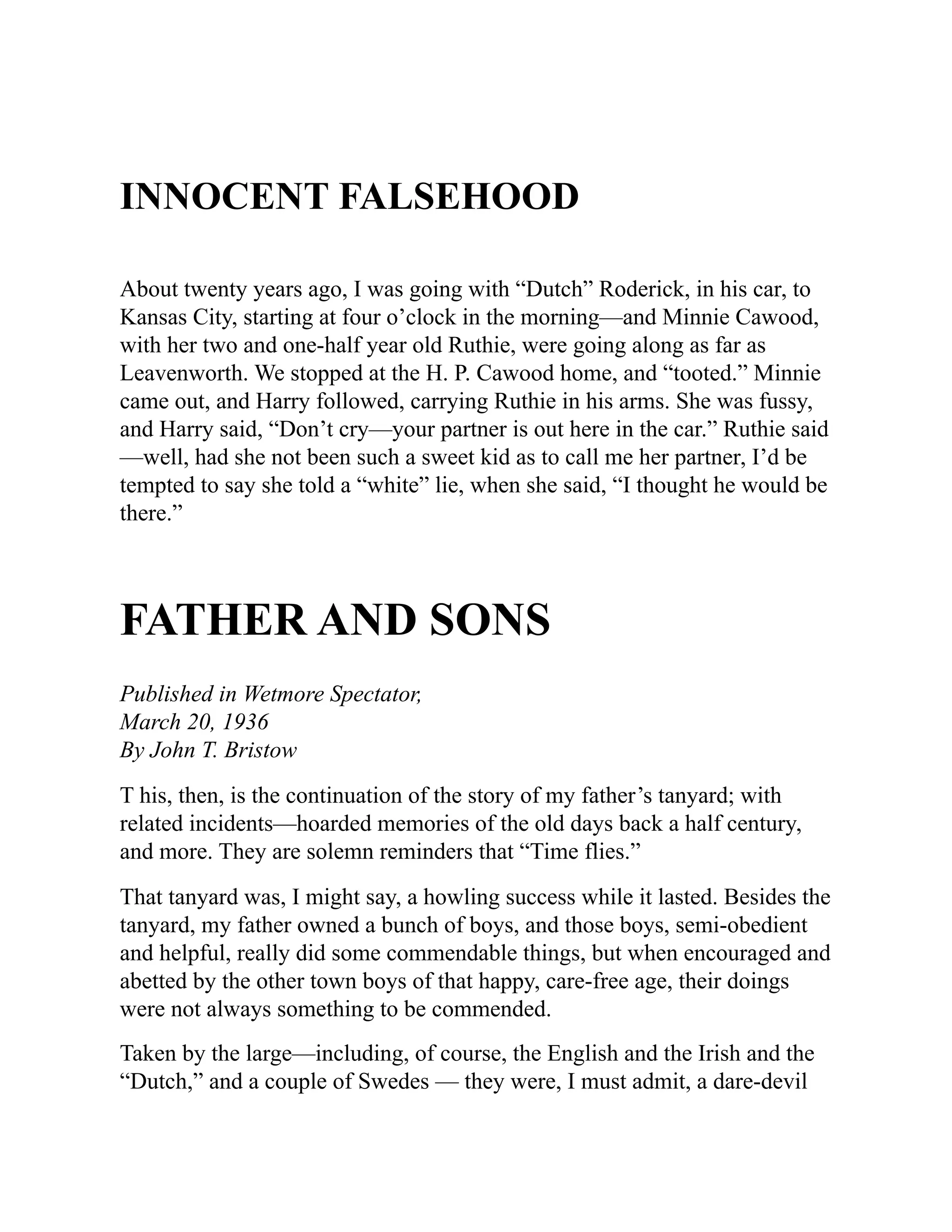 INNOCENT FALSEHOOD
About twenty years ago, I was going with “Dutch” Roderick, in his car, to
Kansas City, starting at four o’clock in the morning—and Minnie Cawood,
with her two and one-half year old Ruthie, were going along as far as
Leavenworth. We stopped at the H. P. Cawood home, and “tooted.” Minnie
came out, and Harry followed, carrying Ruthie in his arms. She was fussy,
and Harry said, “Don’t cry—your partner is out here in the car.” Ruthie said
—well, had she not been such a sweet kid as to call me her partner, I’d be
tempted to say she told a “white” lie, when she said, “I thought he would be
there.”
FATHER AND SONS
Published in Wetmore Spectator,
March 20, 1936
By John T. Bristow
T his, then, is the continuation of the story of my father’s tanyard; with
related incidents—hoarded memories of the old days back a half century,
and more. They are solemn reminders that “Time flies.”
That tanyard was, I might say, a howling success while it lasted. Besides the
tanyard, my father owned a bunch of boys, and those boys, semi-obedient
and helpful, really did some commendable things, but when encouraged and
abetted by the other town boys of that happy, care-free age, their doings
were not always something to be commended.
Taken by the large—including, of course, the English and the Irish and the
“Dutch,” and a couple of Swedes — they were, I must admit, a dare-devil
 