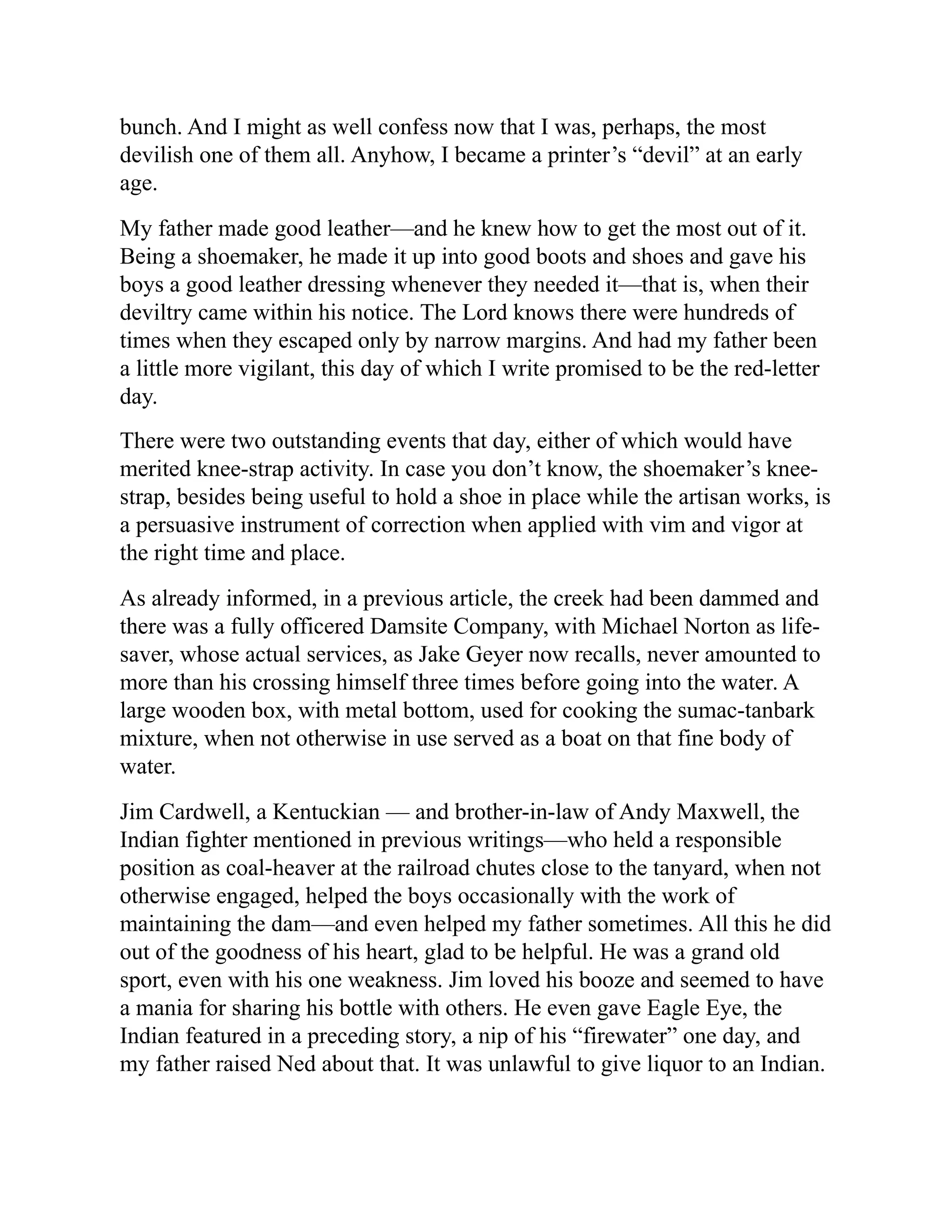 bunch. And I might as well confess now that I was, perhaps, the most
devilish one of them all. Anyhow, I became a printer’s “devil” at an early
age.
My father made good leather—and he knew how to get the most out of it.
Being a shoemaker, he made it up into good boots and shoes and gave his
boys a good leather dressing whenever they needed it—that is, when their
deviltry came within his notice. The Lord knows there were hundreds of
times when they escaped only by narrow margins. And had my father been
a little more vigilant, this day of which I write promised to be the red-letter
day.
There were two outstanding events that day, either of which would have
merited knee-strap activity. In case you don’t know, the shoemaker’s knee-
strap, besides being useful to hold a shoe in place while the artisan works, is
a persuasive instrument of correction when applied with vim and vigor at
the right time and place.
As already informed, in a previous article, the creek had been dammed and
there was a fully officered Damsite Company, with Michael Norton as life-
saver, whose actual services, as Jake Geyer now recalls, never amounted to
more than his crossing himself three times before going into the water. A
large wooden box, with metal bottom, used for cooking the sumac-tanbark
mixture, when not otherwise in use served as a boat on that fine body of
water.
Jim Cardwell, a Kentuckian — and brother-in-law of Andy Maxwell, the
Indian fighter mentioned in previous writings—who held a responsible
position as coal-heaver at the railroad chutes close to the tanyard, when not
otherwise engaged, helped the boys occasionally with the work of
maintaining the dam—and even helped my father sometimes. All this he did
out of the goodness of his heart, glad to be helpful. He was a grand old
sport, even with his one weakness. Jim loved his booze and seemed to have
a mania for sharing his bottle with others. He even gave Eagle Eye, the
Indian featured in a preceding story, a nip of his “firewater” one day, and
my father raised Ned about that. It was unlawful to give liquor to an Indian.
 