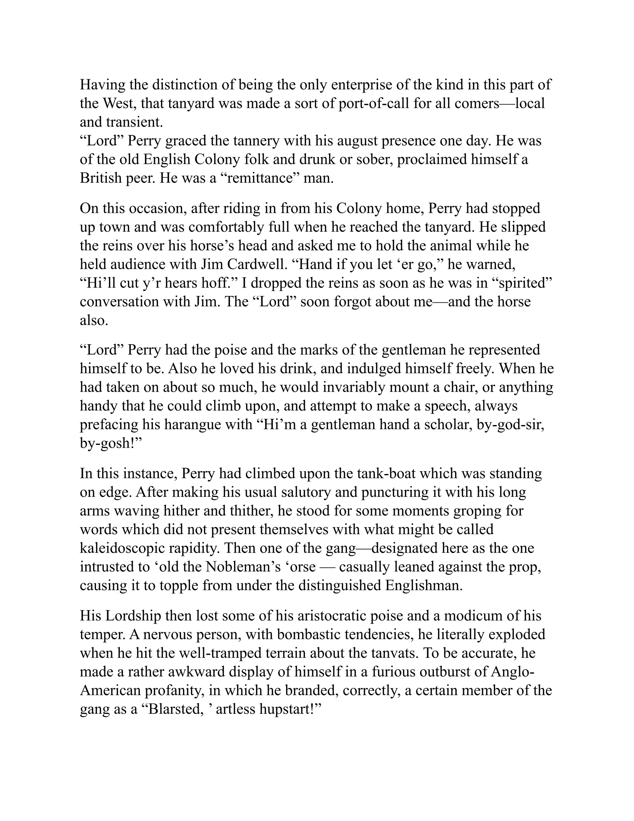 Having the distinction of being the only enterprise of the kind in this part of
the West, that tanyard was made a sort of port-of-call for all comers—local
and transient.
“Lord” Perry graced the tannery with his august presence one day. He was
of the old English Colony folk and drunk or sober, proclaimed himself a
British peer. He was a “remittance” man.
On this occasion, after riding in from his Colony home, Perry had stopped
up town and was comfortably full when he reached the tanyard. He slipped
the reins over his horse’s head and asked me to hold the animal while he
held audience with Jim Cardwell. “Hand if you let ‘er go,” he warned,
“Hi’ll cut y’r hears hoff.” I dropped the reins as soon as he was in “spirited”
conversation with Jim. The “Lord” soon forgot about me—and the horse
also.
“Lord” Perry had the poise and the marks of the gentleman he represented
himself to be. Also he loved his drink, and indulged himself freely. When he
had taken on about so much, he would invariably mount a chair, or anything
handy that he could climb upon, and attempt to make a speech, always
prefacing his harangue with “Hi’m a gentleman hand a scholar, by-god-sir,
by-gosh!”
In this instance, Perry had climbed upon the tank-boat which was standing
on edge. After making his usual salutory and puncturing it with his long
arms waving hither and thither, he stood for some moments groping for
words which did not present themselves with what might be called
kaleidoscopic rapidity. Then one of the gang—designated here as the one
intrusted to ‘old the Nobleman’s ‘orse — casually leaned against the prop,
causing it to topple from under the distinguished Englishman.
His Lordship then lost some of his aristocratic poise and a modicum of his
temper. A nervous person, with bombastic tendencies, he literally exploded
when he hit the well-tramped terrain about the tanvats. To be accurate, he
made a rather awkward display of himself in a furious outburst of Anglo-
American profanity, in which he branded, correctly, a certain member of the
gang as a “Blarsted, ’ artless hupstart!”
 