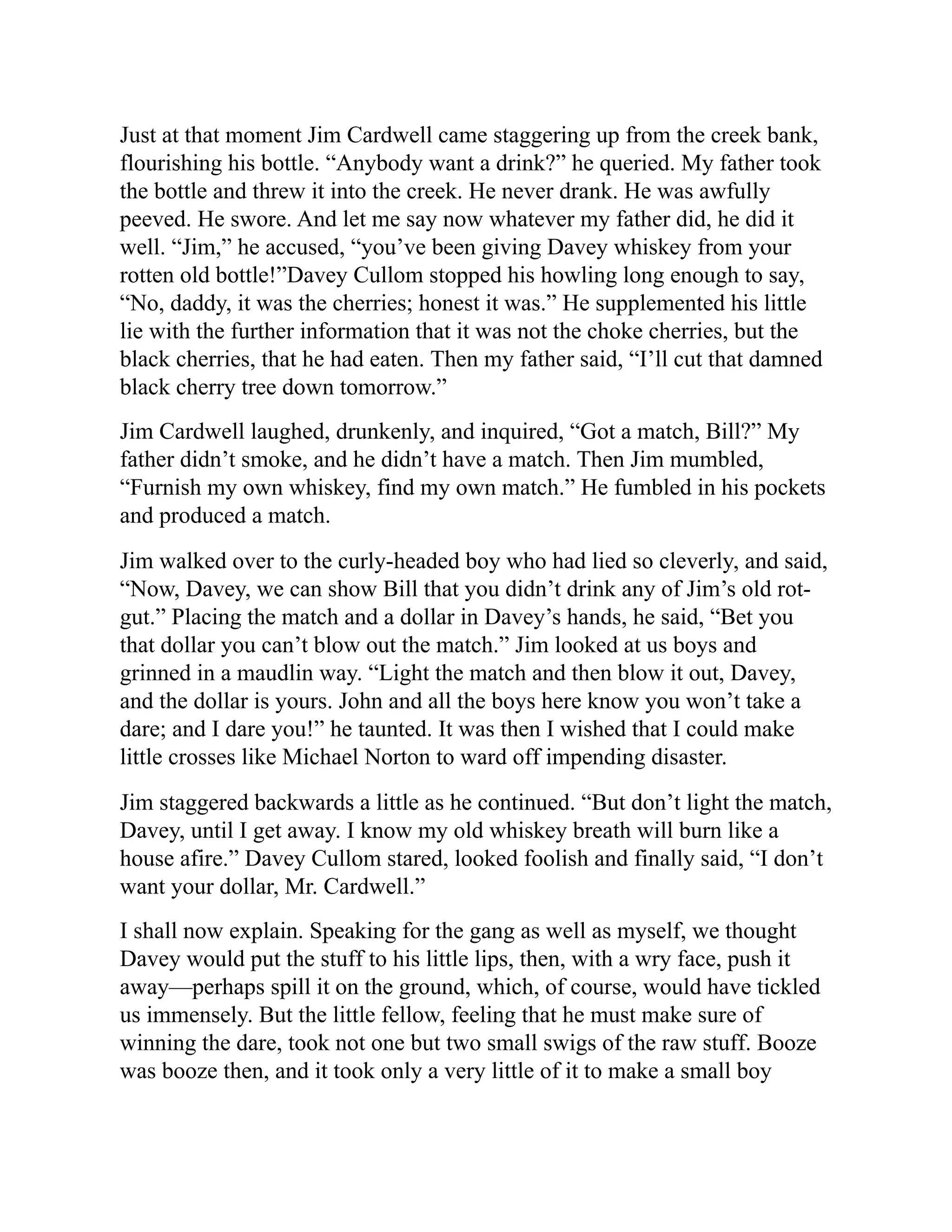 Just at that moment Jim Cardwell came staggering up from the creek bank,
flourishing his bottle. “Anybody want a drink?” he queried. My father took
the bottle and threw it into the creek. He never drank. He was awfully
peeved. He swore. And let me say now whatever my father did, he did it
well. “Jim,” he accused, “you’ve been giving Davey whiskey from your
rotten old bottle!”Davey Cullom stopped his howling long enough to say,
“No, daddy, it was the cherries; honest it was.” He supplemented his little
lie with the further information that it was not the choke cherries, but the
black cherries, that he had eaten. Then my father said, “I’ll cut that damned
black cherry tree down tomorrow.”
Jim Cardwell laughed, drunkenly, and inquired, “Got a match, Bill?” My
father didn’t smoke, and he didn’t have a match. Then Jim mumbled,
“Furnish my own whiskey, find my own match.” He fumbled in his pockets
and produced a match.
Jim walked over to the curly-headed boy who had lied so cleverly, and said,
“Now, Davey, we can show Bill that you didn’t drink any of Jim’s old rot-
gut.” Placing the match and a dollar in Davey’s hands, he said, “Bet you
that dollar you can’t blow out the match.” Jim looked at us boys and
grinned in a maudlin way. “Light the match and then blow it out, Davey,
and the dollar is yours. John and all the boys here know you won’t take a
dare; and I dare you!” he taunted. It was then I wished that I could make
little crosses like Michael Norton to ward off impending disaster.
Jim staggered backwards a little as he continued. “But don’t light the match,
Davey, until I get away. I know my old whiskey breath will burn like a
house afire.” Davey Cullom stared, looked foolish and finally said, “I don’t
want your dollar, Mr. Cardwell.”
I shall now explain. Speaking for the gang as well as myself, we thought
Davey would put the stuff to his little lips, then, with a wry face, push it
away—perhaps spill it on the ground, which, of course, would have tickled
us immensely. But the little fellow, feeling that he must make sure of
winning the dare, took not one but two small swigs of the raw stuff. Booze
was booze then, and it took only a very little of it to make a small boy
 