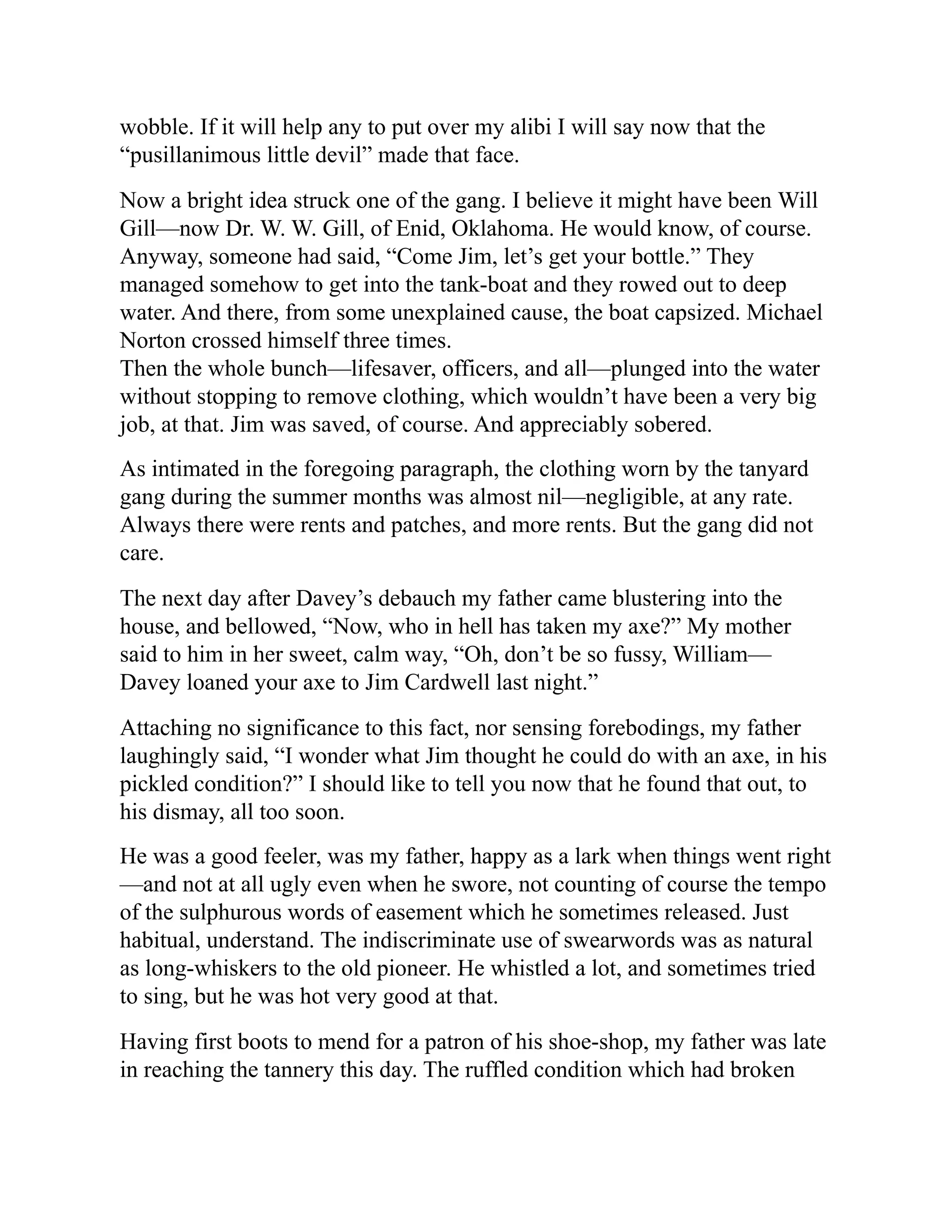 wobble. If it will help any to put over my alibi I will say now that the
“pusillanimous little devil” made that face.
Now a bright idea struck one of the gang. I believe it might have been Will
Gill—now Dr. W. W. Gill, of Enid, Oklahoma. He would know, of course.
Anyway, someone had said, “Come Jim, let’s get your bottle.” They
managed somehow to get into the tank-boat and they rowed out to deep
water. And there, from some unexplained cause, the boat capsized. Michael
Norton crossed himself three times.
Then the whole bunch—lifesaver, officers, and all—plunged into the water
without stopping to remove clothing, which wouldn’t have been a very big
job, at that. Jim was saved, of course. And appreciably sobered.
As intimated in the foregoing paragraph, the clothing worn by the tanyard
gang during the summer months was almost nil—negligible, at any rate.
Always there were rents and patches, and more rents. But the gang did not
care.
The next day after Davey’s debauch my father came blustering into the
house, and bellowed, “Now, who in hell has taken my axe?” My mother
said to him in her sweet, calm way, “Oh, don’t be so fussy, William—
Davey loaned your axe to Jim Cardwell last night.”
Attaching no significance to this fact, nor sensing forebodings, my father
laughingly said, “I wonder what Jim thought he could do with an axe, in his
pickled condition?” I should like to tell you now that he found that out, to
his dismay, all too soon.
He was a good feeler, was my father, happy as a lark when things went right
—and not at all ugly even when he swore, not counting of course the tempo
of the sulphurous words of easement which he sometimes released. Just
habitual, understand. The indiscriminate use of swearwords was as natural
as long-whiskers to the old pioneer. He whistled a lot, and sometimes tried
to sing, but he was hot very good at that.
Having first boots to mend for a patron of his shoe-shop, my father was late
in reaching the tannery this day. The ruffled condition which had broken
 