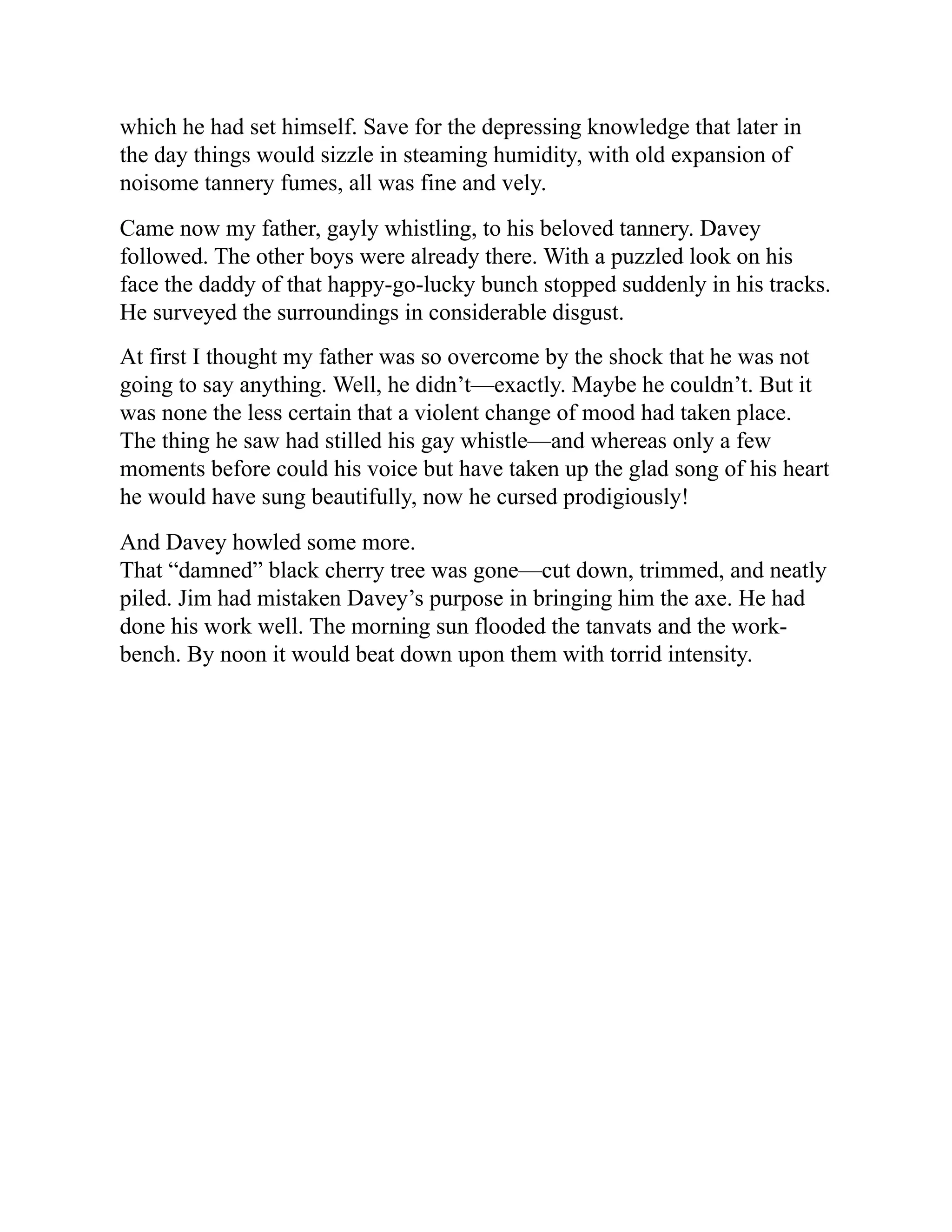 which he had set himself. Save for the depressing knowledge that later in
the day things would sizzle in steaming humidity, with old expansion of
noisome tannery fumes, all was fine and vely.
Came now my father, gayly whistling, to his beloved tannery. Davey
followed. The other boys were already there. With a puzzled look on his
face the daddy of that happy-go-lucky bunch stopped suddenly in his tracks.
He surveyed the surroundings in considerable disgust.
At first I thought my father was so overcome by the shock that he was not
going to say anything. Well, he didn’t—exactly. Maybe he couldn’t. But it
was none the less certain that a violent change of mood had taken place.
The thing he saw had stilled his gay whistle—and whereas only a few
moments before could his voice but have taken up the glad song of his heart
he would have sung beautifully, now he cursed prodigiously!
And Davey howled some more.
That “damned” black cherry tree was gone—cut down, trimmed, and neatly
piled. Jim had mistaken Davey’s purpose in bringing him the axe. He had
done his work well. The morning sun flooded the tanvats and the work-
bench. By noon it would beat down upon them with torrid intensity.
 