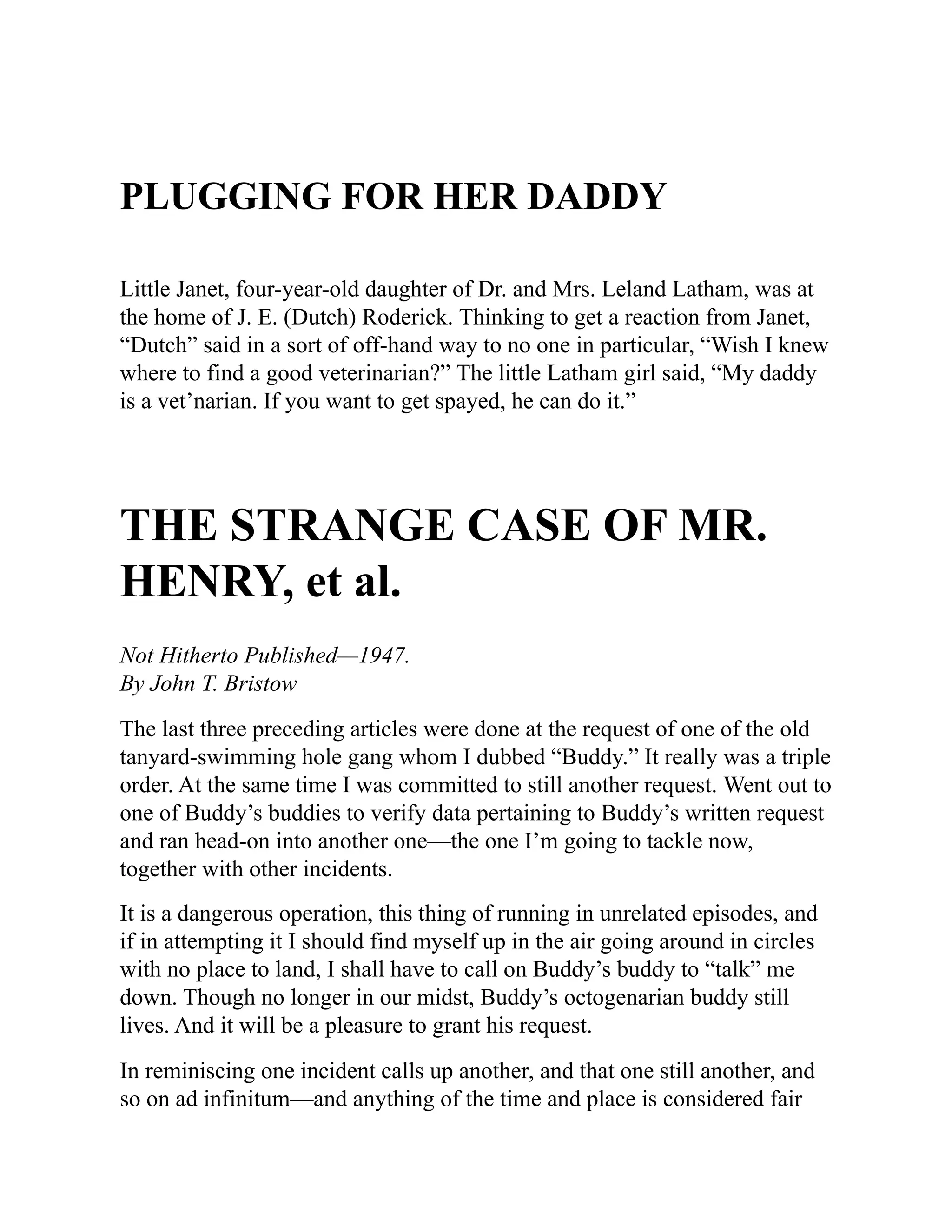 PLUGGING FOR HER DADDY
Little Janet, four-year-old daughter of Dr. and Mrs. Leland Latham, was at
the home of J. E. (Dutch) Roderick. Thinking to get a reaction from Janet,
“Dutch” said in a sort of off-hand way to no one in particular, “Wish I knew
where to find a good veterinarian?” The little Latham girl said, “My daddy
is a vet’narian. If you want to get spayed, he can do it.”
THE STRANGE CASE OF MR.
HENRY, et al.
Not Hitherto Published—1947.
By John T. Bristow
The last three preceding articles were done at the request of one of the old
tanyard-swimming hole gang whom I dubbed “Buddy.” It really was a triple
order. At the same time I was committed to still another request. Went out to
one of Buddy’s buddies to verify data pertaining to Buddy’s written request
and ran head-on into another one—the one I’m going to tackle now,
together with other incidents.
It is a dangerous operation, this thing of running in unrelated episodes, and
if in attempting it I should find myself up in the air going around in circles
with no place to land, I shall have to call on Buddy’s buddy to “talk” me
down. Though no longer in our midst, Buddy’s octogenarian buddy still
lives. And it will be a pleasure to grant his request.
In reminiscing one incident calls up another, and that one still another, and
so on ad infinitum—and anything of the time and place is considered fair
 