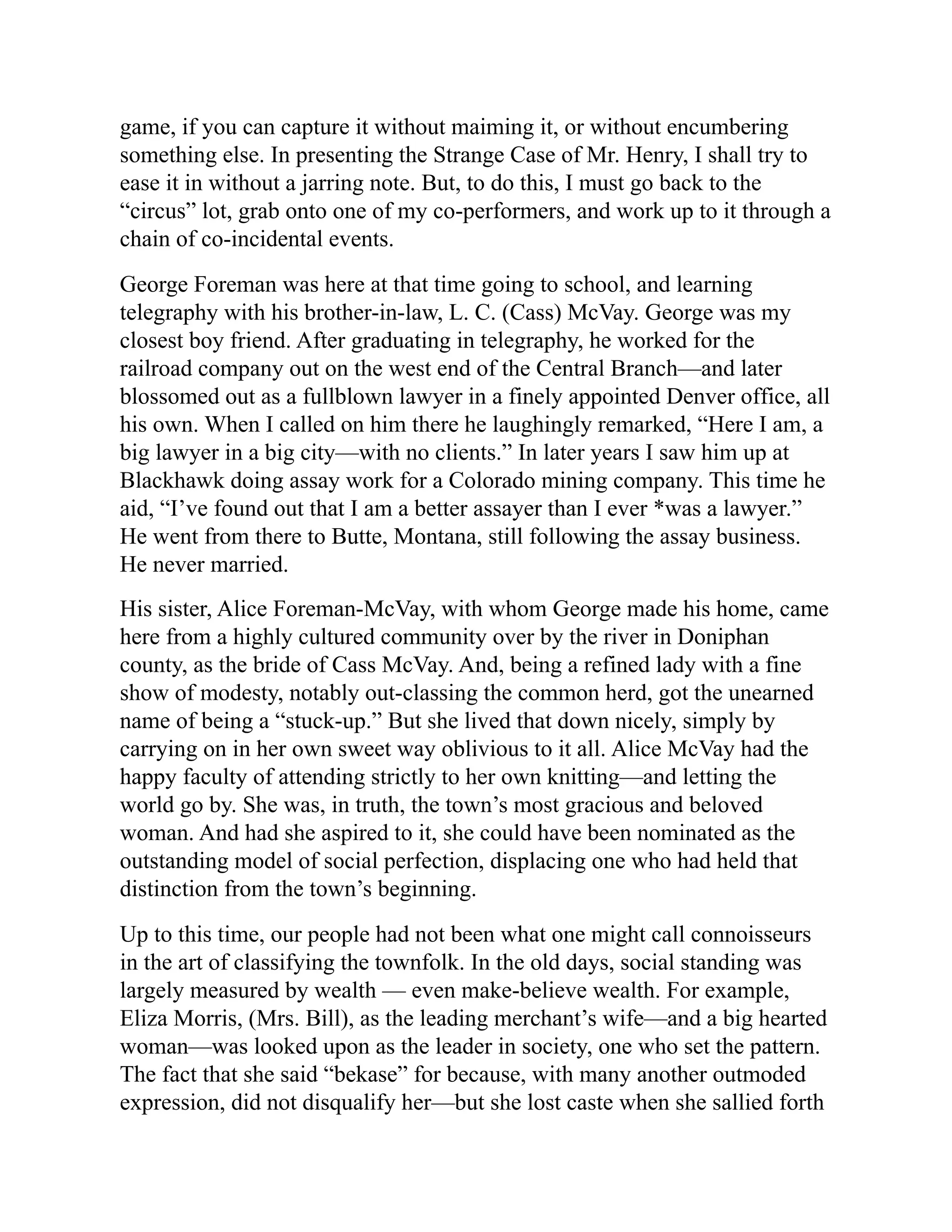 game, if you can capture it without maiming it, or without encumbering
something else. In presenting the Strange Case of Mr. Henry, I shall try to
ease it in without a jarring note. But, to do this, I must go back to the
“circus” lot, grab onto one of my co-performers, and work up to it through a
chain of co-incidental events.
George Foreman was here at that time going to school, and learning
telegraphy with his brother-in-law, L. C. (Cass) McVay. George was my
closest boy friend. After graduating in telegraphy, he worked for the
railroad company out on the west end of the Central Branch—and later
blossomed out as a fullblown lawyer in a finely appointed Denver office, all
his own. When I called on him there he laughingly remarked, “Here I am, a
big lawyer in a big city—with no clients.” In later years I saw him up at
Blackhawk doing assay work for a Colorado mining company. This time he
aid, “I’ve found out that I am a better assayer than I ever *was a lawyer.”
He went from there to Butte, Montana, still following the assay business.
He never married.
His sister, Alice Foreman-McVay, with whom George made his home, came
here from a highly cultured community over by the river in Doniphan
county, as the bride of Cass McVay. And, being a refined lady with a fine
show of modesty, notably out-classing the common herd, got the unearned
name of being a “stuck-up.” But she lived that down nicely, simply by
carrying on in her own sweet way oblivious to it all. Alice McVay had the
happy faculty of attending strictly to her own knitting—and letting the
world go by. She was, in truth, the town’s most gracious and beloved
woman. And had she aspired to it, she could have been nominated as the
outstanding model of social perfection, displacing one who had held that
distinction from the town’s beginning.
Up to this time, our people had not been what one might call connoisseurs
in the art of classifying the townfolk. In the old days, social standing was
largely measured by wealth — even make-believe wealth. For example,
Eliza Morris, (Mrs. Bill), as the leading merchant’s wife—and a big hearted
woman—was looked upon as the leader in society, one who set the pattern.
The fact that she said “bekase” for because, with many another outmoded
expression, did not disqualify her—but she lost caste when she sallied forth
 