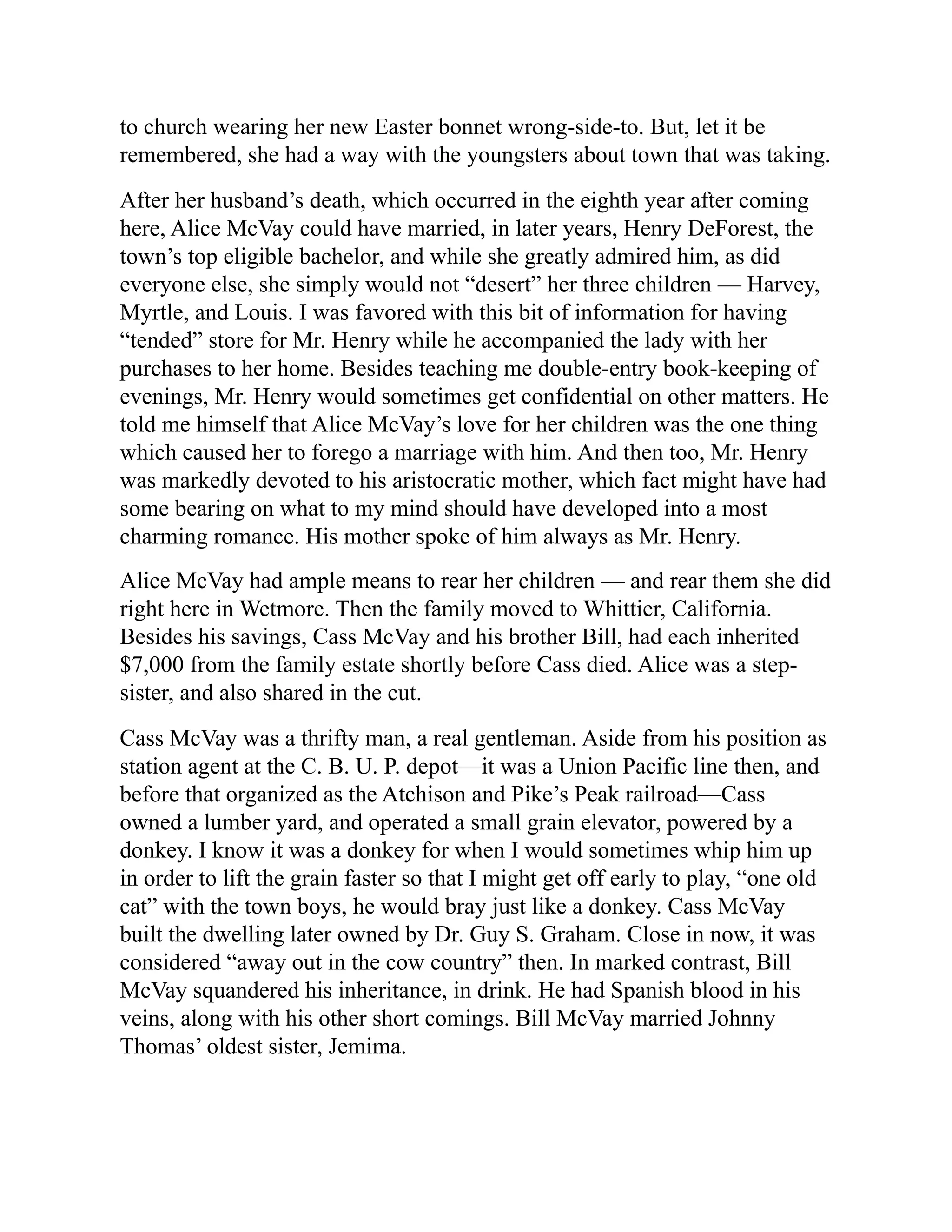to church wearing her new Easter bonnet wrong-side-to. But, let it be
remembered, she had a way with the youngsters about town that was taking.
After her husband’s death, which occurred in the eighth year after coming
here, Alice McVay could have married, in later years, Henry DeForest, the
town’s top eligible bachelor, and while she greatly admired him, as did
everyone else, she simply would not “desert” her three children — Harvey,
Myrtle, and Louis. I was favored with this bit of information for having
“tended” store for Mr. Henry while he accompanied the lady with her
purchases to her home. Besides teaching me double-entry book-keeping of
evenings, Mr. Henry would sometimes get confidential on other matters. He
told me himself that Alice McVay’s love for her children was the one thing
which caused her to forego a marriage with him. And then too, Mr. Henry
was markedly devoted to his aristocratic mother, which fact might have had
some bearing on what to my mind should have developed into a most
charming romance. His mother spoke of him always as Mr. Henry.
Alice McVay had ample means to rear her children — and rear them she did
right here in Wetmore. Then the family moved to Whittier, California.
Besides his savings, Cass McVay and his brother Bill, had each inherited
$7,000 from the family estate shortly before Cass died. Alice was a step-
sister, and also shared in the cut.
Cass McVay was a thrifty man, a real gentleman. Aside from his position as
station agent at the C. B. U. P. depot—it was a Union Pacific line then, and
before that organized as the Atchison and Pike’s Peak railroad—Cass
owned a lumber yard, and operated a small grain elevator, powered by a
donkey. I know it was a donkey for when I would sometimes whip him up
in order to lift the grain faster so that I might get off early to play, “one old
cat” with the town boys, he would bray just like a donkey. Cass McVay
built the dwelling later owned by Dr. Guy S. Graham. Close in now, it was
considered “away out in the cow country” then. In marked contrast, Bill
McVay squandered his inheritance, in drink. He had Spanish blood in his
veins, along with his other short comings. Bill McVay married Johnny
Thomas’ oldest sister, Jemima.
 